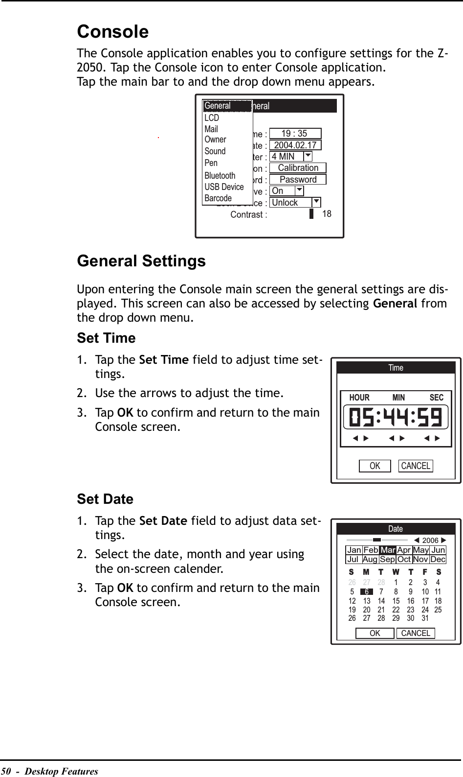 50  -  Desktop FeaturesConsoleThe Console application enables you to configure settings for the Z-2050. Tap the Console icon to enter Console application.Tap the main bar to and the drop down menu appears.General SettingsUpon entering the Console main screen the general settings are dis-played. This screen can also be accessed by selecting General from the drop down menu.Set Time1. Tap the Set Time field to adjust time set-tings.2. Use the arrows to adjust the time.3. Tap OK to confirm and return to the main Console screen.Set Date1. Tap the Set Date field to adjust data set-tings.2. Select the date, month and year using the on-screen calender.3. Tap OK to confirm and return to the main Console screen.Console -- General19 : 35184 MIN2004.02.17OnPasswordCalibrationUnlockGeneralBluetoothUSB DeviceBarcodeMailLCDOwnerSoundPenTimeHOUR            MIN             SECOK CANCELDateOK CANCELS    M    T    W    T    F    S26    27    28     1      2      3     4 5 6      7      8      9     10   1112    13    14    15    16    17   1819    20    21    22    23    24   2526    27    28    29    30    31 2006Jan Feb Mar Apr May JunJul  Aug Sep Oct Nov Dec