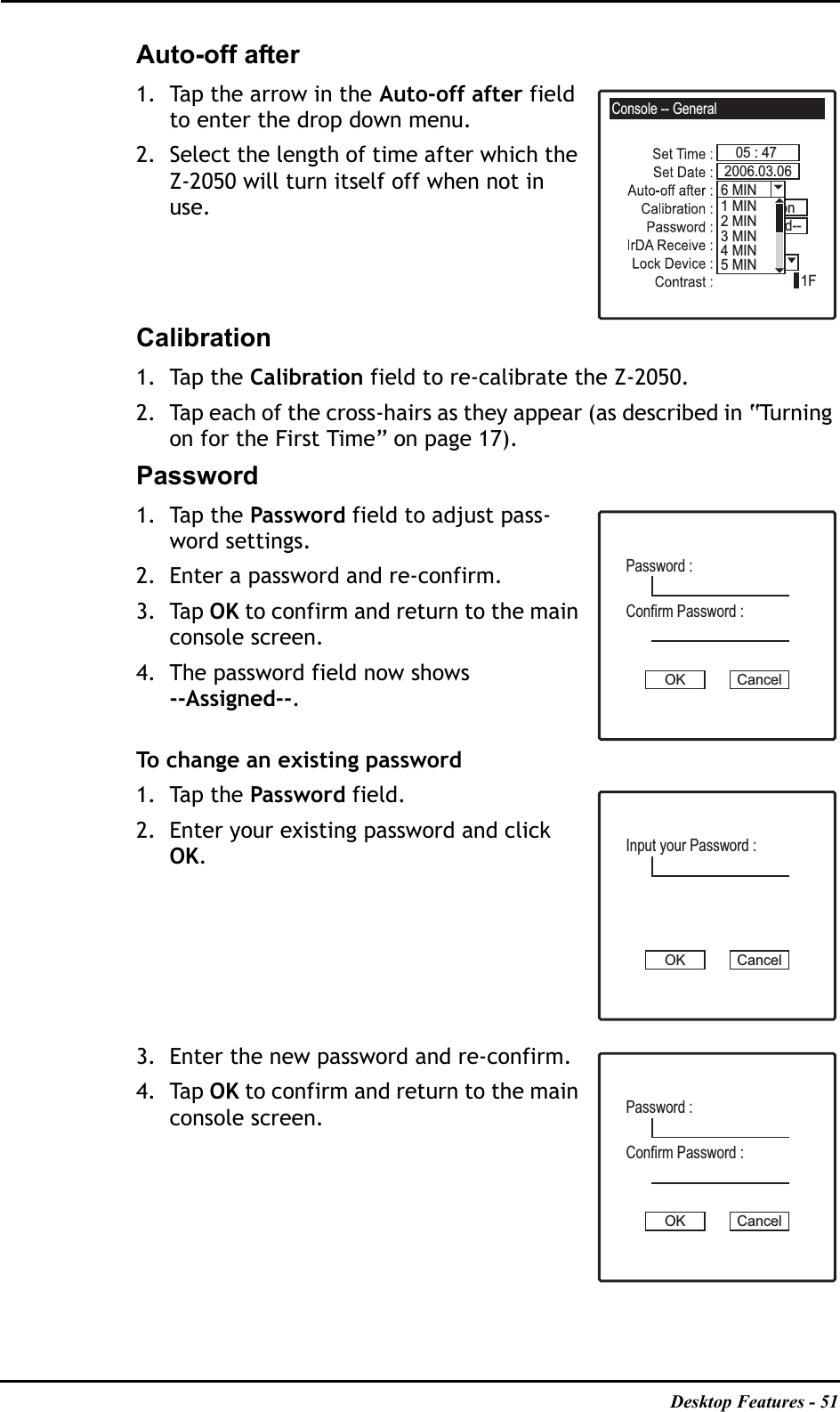 Desktop Features - 51Auto-off after1. Tap the arrow in the Auto-off after field to enter the drop down menu.2. Select the length of time after which the Z-2050 will turn itself off when not in use.Calibration1. Tap the Calibration field to re-calibrate the Z-2050.2. Tap each of the cross-hairs as they appear (as described in “Turning on for the First Time” on page 17).Password1. Tap the Password field to adjust pass-word settings.2. Enter a password and re-confirm. 3. Tap OK to confirm and return to the main console screen.4. The password field now shows--Assigned--.To change an existing password1. Tap the Password field.2. Enter your existing password and click OK.3. Enter the new password and re-confirm.4. Tap OK to confirm and return to the main console screen.Console -- General05 : 471F6 MIN2006.03.06OnPassword--CalibrationUnlock1 MIN2 MIN3 MIN4 MIN5 MINPassword :OK CancelConfirm Password :Input your Password :OK CancelPassword :OK CancelConfirm Password :