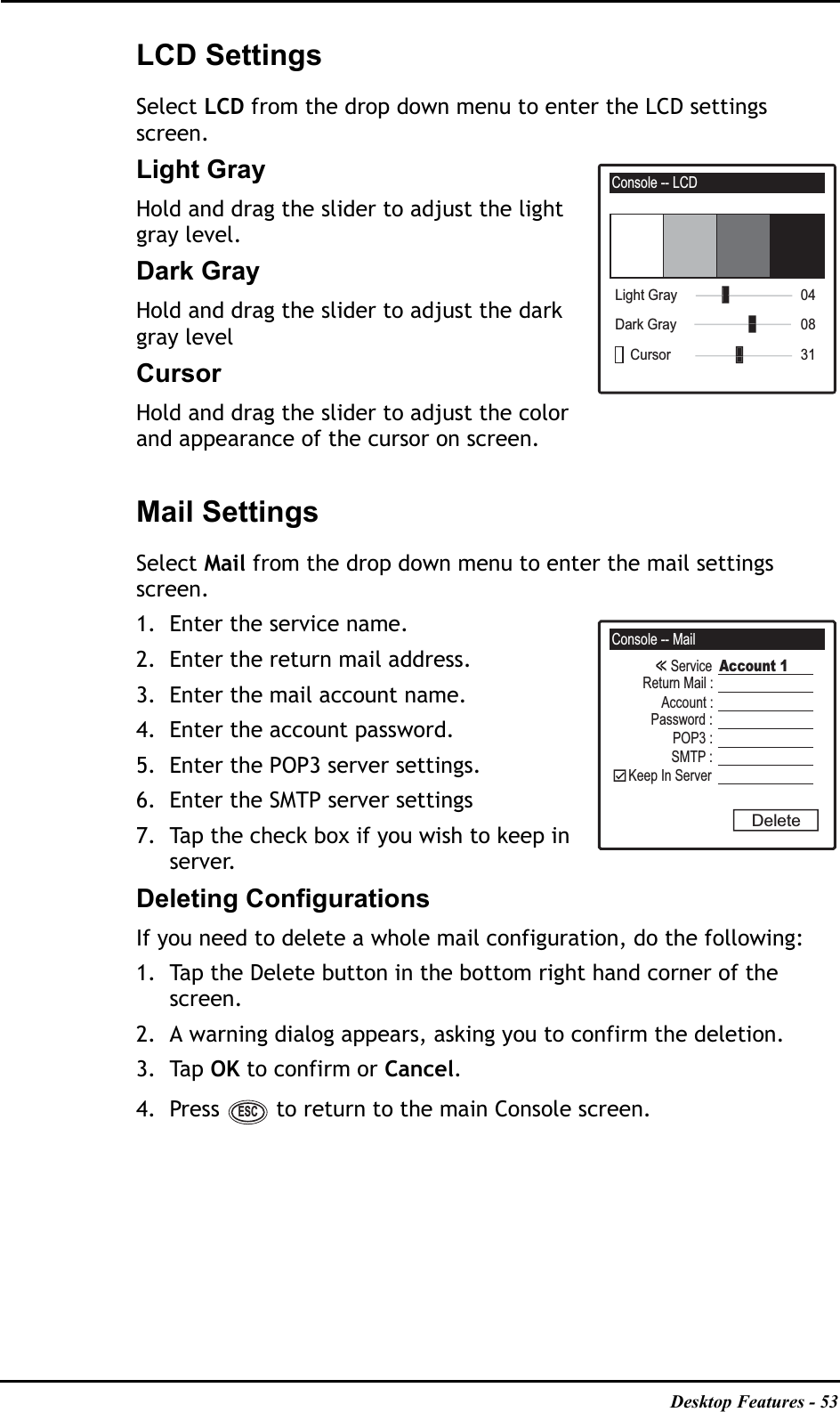 Desktop Features - 53LCD SettingsSelect LCD from the drop down menu to enter the LCD settings screen.Light GrayHold and drag the slider to adjust the light gray level.Dark GrayHold and drag the slider to adjust the dark gray levelCursorHold and drag the slider to adjust the color and appearance of the cursor on screen.Mail SettingsSelect Mail from the drop down menu to enter the mail settings screen.1. Enter the service name.2. Enter the return mail address.3. Enter the mail account name.4. Enter the account password.5. Enter the POP3 server settings.6. Enter the SMTP server settings7. Tap the check box if you wish to keep in server.Deleting ConfigurationsIf you need to delete a whole mail configuration, do the following:1. Tap the Delete button in the bottom right hand corner of the screen. 2. A warning dialog appears, asking you to confirm the deletion.3. Tap OK to confirm or Cancel.4. Press   to return to the main Console screen.Console -- LCD31Cursor08Dark Gray04Light GrayConsole -- MailServiceReturn Mail :Account :Password :POP3 :SMTP :Keep In ServerAccount 1DeleteESC