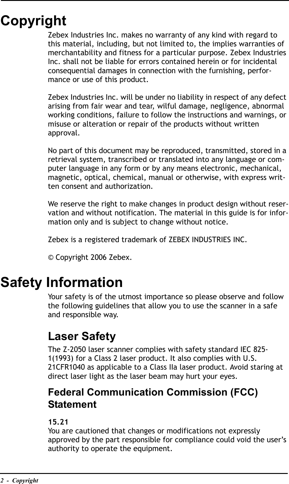 2  -  CopyrightCopyrightZebex Industries Inc. makes no warranty of any kind with regard to this material, including, but not limited to, the implies warranties of merchantability and fitness for a particular purpose. Zebex Industries Inc. shall not be liable for errors contained herein or for incidental consequential damages in connection with the furnishing, perfor-mance or use of this product.Zebex Industries Inc. will be under no liability in respect of any defect arising from fair wear and tear, wilful damage, negligence, abnormal working conditions, failure to follow the instructions and warnings, or misuse or alteration or repair of the products without written approval.No part of this document may be reproduced, transmitted, stored in a retrieval system, transcribed or translated into any language or com-puter language in any form or by any means electronic, mechanical, magnetic, optical, chemical, manual or otherwise, with express writ-ten consent and authorization. We reserve the right to make changes in product design without reser-vation and without notification. The material in this guide is for infor-mation only and is subject to change without notice.Zebex is a registered trademark of ZEBEX INDUSTRIES INC.© Copyright 2006 Zebex.Safety InformationYour safety is of the utmost importance so please observe and follow the following guidelines that allow you to use the scanner in a safe and responsible way.Laser SafetyThe Z-2050 laser scanner complies with safety standard IEC 825-1(1993) for a Class 2 laser product. It also complies with U.S. 21CFR1040 as applicable to a Class IIa laser product. Avoid staring at direct laser light as the laser beam may hurt your eyes.Federal Communication Commission (FCC) Statement15.21You are cautioned that changes or modifications not expressly approved by the part responsible for compliance could void the user’s authority to operate the equipment.