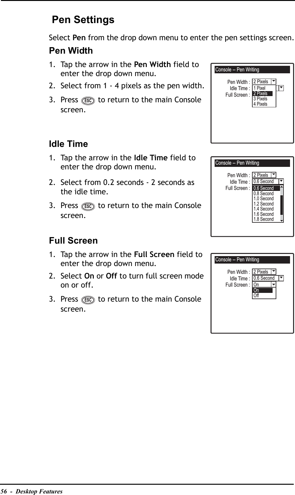 56  -  Desktop Features Pen SettingsSelect Pen from the drop down menu to enter the pen settings screen.Pen Width1. Tap the arrow in the Pen Width field to enter the drop down menu.2. Select from 1 - 4 pixels as the pen width.3. Press   to return to the main Console screen.Idle Time1. Tap the arrow in the Idle Time field to enter the drop down menu.2. Select from 0.2 seconds - 2 seconds as the idle time.3. Press   to return to the main Console screen.Full Screen1. Tap the arrow in the Full Screen field to enter the drop down menu.2. Select On or Off to turn full screen mode on or off.3. Press   to return to the main Console screen.Console -- Pen WritingLevel 31 Pixel2 PixelsPen Width :Full Screen :Idle Time :2Pixels3 Pixels4 PixelsESCConsole -- Pen Writing0.6 Second2 PixelsPen Width :Full Screen :Idle Time :Level 3Alarm 10.6 Second0.8 Second1.0 Second1.2 Second1.4 Second1.6 Second1.8 SecondESCConsole -- Pen WritingOnOn2 Pixels0.6 SecondPen Width :Full Screen :Idle Time :OffESC