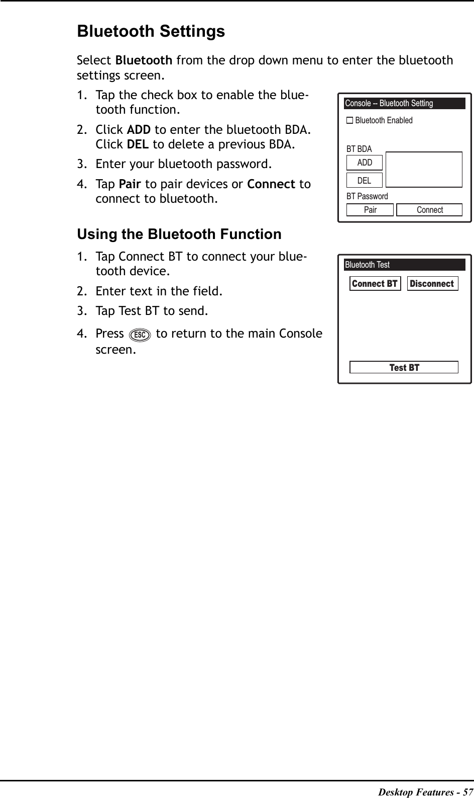 Desktop Features - 57Bluetooth SettingsSelect Bluetooth from the drop down menu to enter the bluetooth settings screen.1. Tap the check box to enable the blue-tooth function.2. Click ADD to enter the bluetooth BDA. Click DEL to delete a previous BDA.3. Enter your bluetooth password.4. Tap Pair to pair devices or Connect to connect to bluetooth.Using the Bluetooth Function1. Tap Connect BT to connect your blue-tooth device.2. Enter text in the field.3. Tap Test BT to send.4. Press   to return to the main Console screen.Console -- Bluetooth SettingBluetooth EnabledBT BDABT PasswordPair ConnectADDDELBluetooth TestConnect BTTest BTDisconnectESC