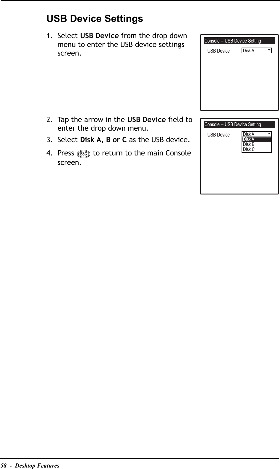 58  -  Desktop FeaturesUSB Device Settings1. Select USB Device from the drop down menu to enter the USB device settings screen.2. Tap the arrow in the USB Device field to enter the drop down menu.3. Select Disk A, B or C as the USB device.4. Press   to return to the main Console screen.Console -- USB Device SettingDisk AUSB DeviceConsole -- USB Device SettingDisk ADisk ADisk BDisk CUSB DeviceESC