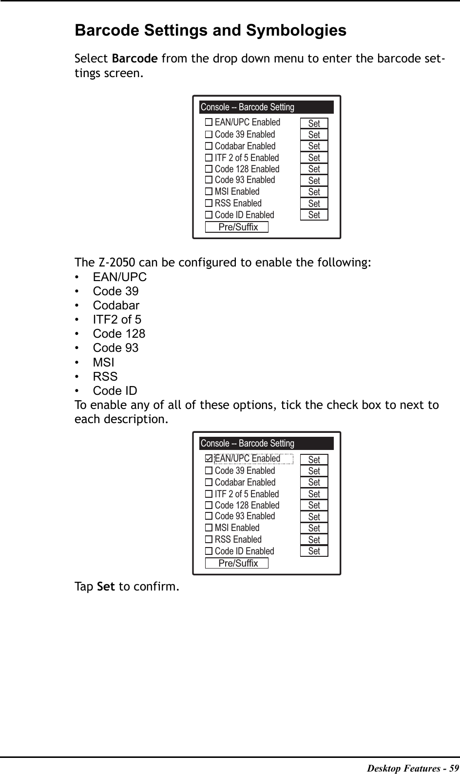 Desktop Features - 59Barcode Settings and SymbologiesSelect Barcode from the drop down menu to enter the barcode set-tings screen.The Z-2050 can be configured to enable the following:•EAN/UPC• Code 39• Codabar•ITF2 of 5• Code 128• Code 93•MSI•RSS• Code IDTo enable any of all of these options, tick the check box to next to each description.Ta p   Set to confirm.Console -- Barcode SettingEAN/UPC EnabledCode 39 EnabledCodabar EnabledITF 2 of 5 EnabledCode 128 EnabledCode 93 EnabledMSI EnabledRSS EnabledCode ID EnabledPre/SuffixSetSetSetSetSetSetSetSetSetConsole -- Barcode SettingEAN/UPC EnabledCode 39 EnabledCodabar EnabledITF 2 of 5 EnabledCode 128 EnabledCode 93 EnabledMSI EnabledRSS EnabledCode ID EnabledPre/SuffixSetSetSetSetSetSetSetSetSet