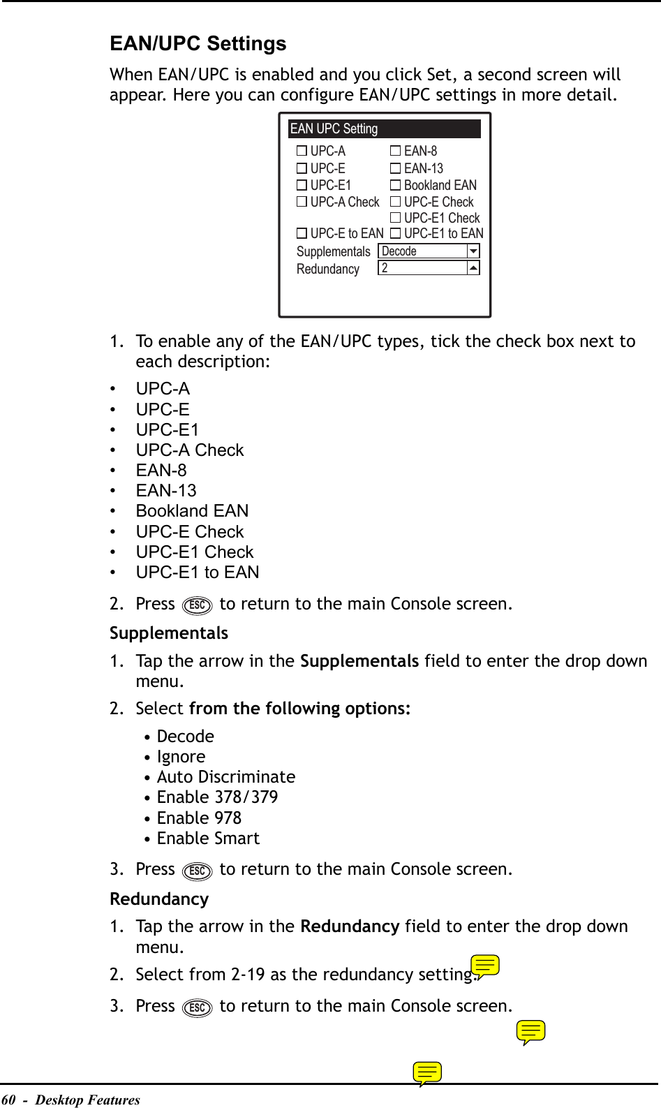 60  -  Desktop FeaturesEAN/UPC SettingsWhen EAN/UPC is enabled and you click Set, a second screen will appear. Here you can configure EAN/UPC settings in more detail.1. To enable any of the EAN/UPC types, tick the check box next to each description:•UPC-A•UPC-E•UPC-E1• UPC-A Check•EAN-8•EAN-13• Bookland EAN• UPC-E Check• UPC-E1 Check• UPC-E1 to EAN2. Press   to return to the main Console screen.Supplementals1. Tap the arrow in the Supplementals field to enter the drop down menu.2. Select from the following options:• Decode• Ignore• Auto Discriminate• Enable 378/379• Enable 978• Enable Smart3. Press   to return to the main Console screen.Redundancy1. Tap the arrow in the Redundancy field to enter the drop down menu.2. Select from 2-19 as the redundancy setting.3. Press   to return to the main Console screen.EAN UPC SettingUPC-AUPC-EUPC-E1UPC-A CheckUPC-E to EANSupplementalsRedundancyEAN-8EAN-13Bookland EANUPC-E CheckUPC-E1 CheckUPC-E1 to EANDecode2ESCESCESC