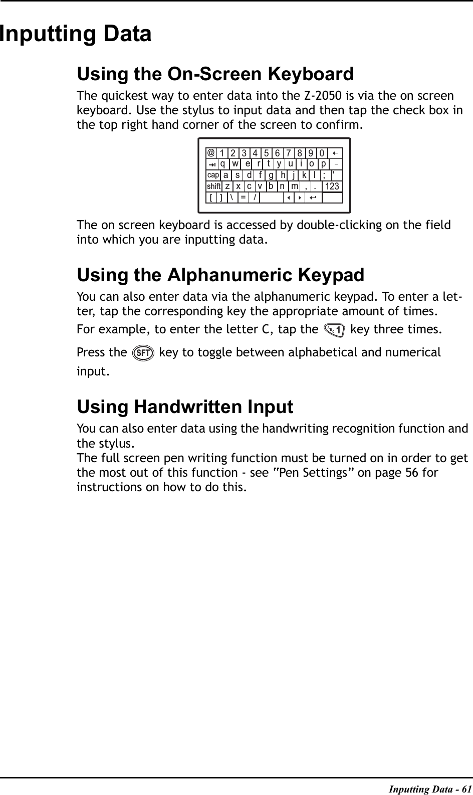 Inputting Data - 61Inputting DataUsing the On-Screen KeyboardThe quickest way to enter data into the Z-2050 is via the on screen keyboard. Use the stylus to input data and then tap the check box in the top right hand corner of the screen to confirm.The on screen keyboard is accessed by double-clicking on the field into which you are inputting data.Using the Alphanumeric KeypadYou can also enter data via the alphanumeric keypad. To enter a let-ter, tap the corresponding key the appropriate amount of times.For example, to enter the letter C, tap the   key three times.Press the   key to toggle between alphabetical and numerical input.Using Handwritten InputYou can also enter data using the handwriting recognition function and the stylus.The full screen pen writing function must be turned on in order to get the most out of this function - see “Pen Settings” on page 56 for instructions on how to do this.1234567890qwertyuiopasdfghjkl;&apos;zxcvbnm,.@123[]\=/capshiftABC1SFT