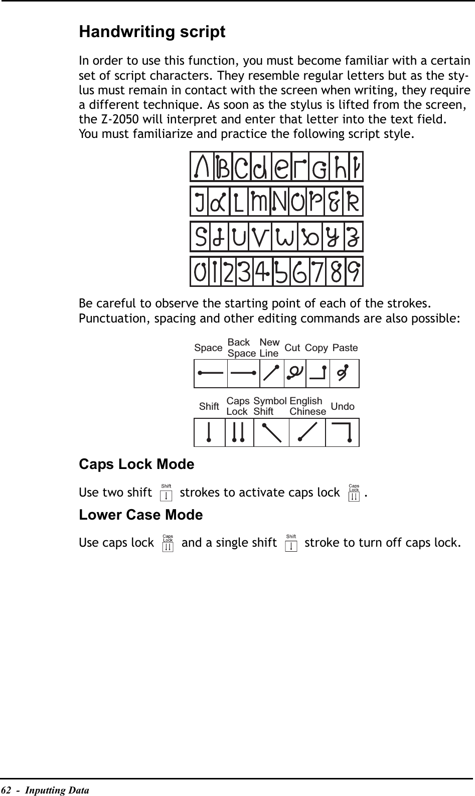 62  -  Inputting DataHandwriting scriptIn order to use this function, you must become familiar with a certain set of script characters. They resemble regular letters but as the sty-lus must remain in contact with the screen when writing, they require a different technique. As soon as the stylus is lifted from the screen, the Z-2050 will interpret and enter that letter into the text field.You must familiarize and practice the following script style.Be careful to observe the starting point of each of the strokes. Punctuation, spacing and other editing commands are also possible:Caps Lock ModeUse two shift   strokes to activate caps lock  .Lower Case ModeUse caps lock   and a single shift   stroke to turn off caps lock.SpaceShift UndoBackSpaceNewLineCapsLockSymbolShiftCutEnglishChineseCopy Paste