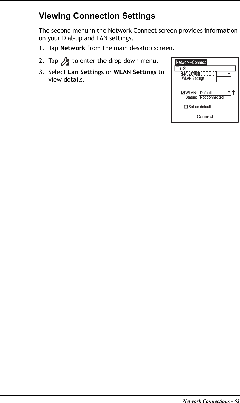 Network Connections - 65Viewing Connection SettingsThe second menu in the Network Connect screen provides information on your Dial-up and LAN settings.1. Tap Network from the main desktop screen.2. Tap   to enter the drop down menu.3. Select Lan Settings or WLAN Settings toview details.Network--ConnectLan SettingsWLAN SettingsWLAN:Status:   Set as defaultConnectDefaultNot connected