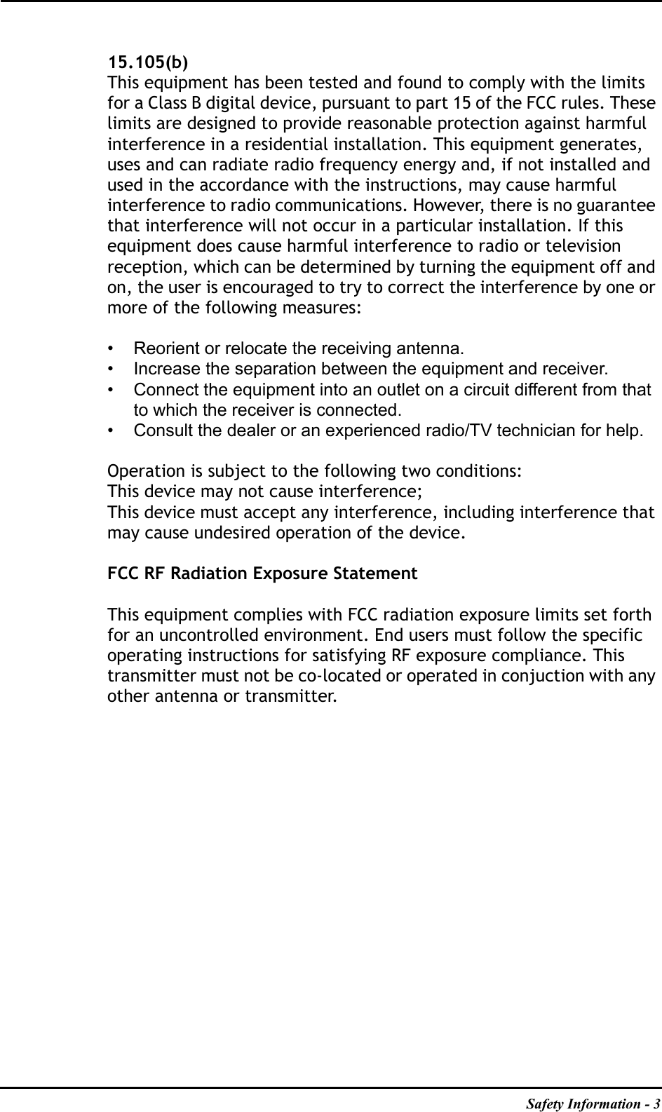 Safety Information - 315.105(b)This equipment has been tested and found to comply with the limits for a Class B digital device, pursuant to part 15 of the FCC rules. These limits are designed to provide reasonable protection against harmful interference in a residential installation. This equipment generates, uses and can radiate radio frequency energy and, if not installed and used in the accordance with the instructions, may cause harmful interference to radio communications. However, there is no guarantee that interference will not occur in a particular installation. If this equipment does cause harmful interference to radio or television reception, which can be determined by turning the equipment off and on, the user is encouraged to try to correct the interference by one or more of the following measures:• Reorient or relocate the receiving antenna.• Increase the separation between the equipment and receiver.• Connect the equipment into an outlet on a circuit different from that to which the receiver is connected.• Consult the dealer or an experienced radio/TV technician for help.Operation is subject to the following two conditions:This device may not cause interference;This device must accept any interference, including interference that may cause undesired operation of the device.FCC RF Radiation Exposure StatementThis equipment complies with FCC radiation exposure limits set forth for an uncontrolled environment. End users must follow the specific operating instructions for satisfying RF exposure compliance. This transmitter must not be co-located or operated in conjuction with any other antenna or transmitter.