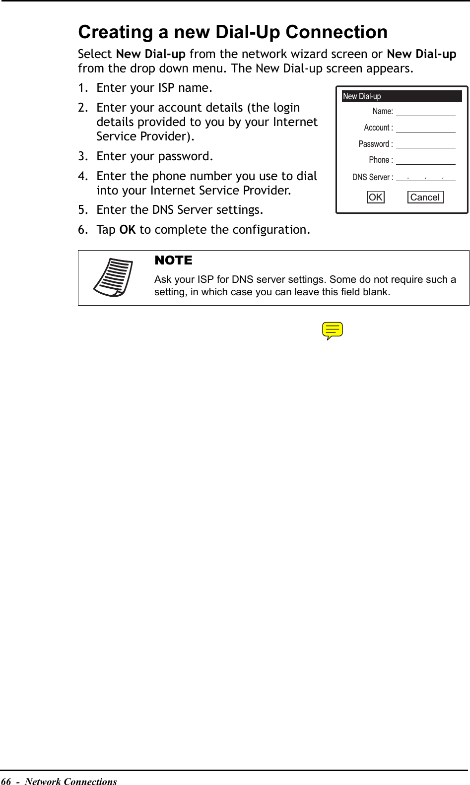 66  -  Network ConnectionsCreating a new Dial-Up ConnectionSelect New Dial-up from the network wizard screen or New Dial-upfrom the drop down menu. The New Dial-up screen appears.1. Enter your ISP name.2. Enter your account details (the login details provided to you by your Internet Service Provider).3. Enter your password.4. Enter the phone number you use to dial into your Internet Service Provider.5. Enter the DNS Server settings.6. Tap OK to complete the configuration.NOTEAsk your ISP for DNS server settings. Some do not require such a setting, in which case you can leave this field blank.New Dial-upName:Account :Password :Phone :DNS Server :CancelOK.        .        .