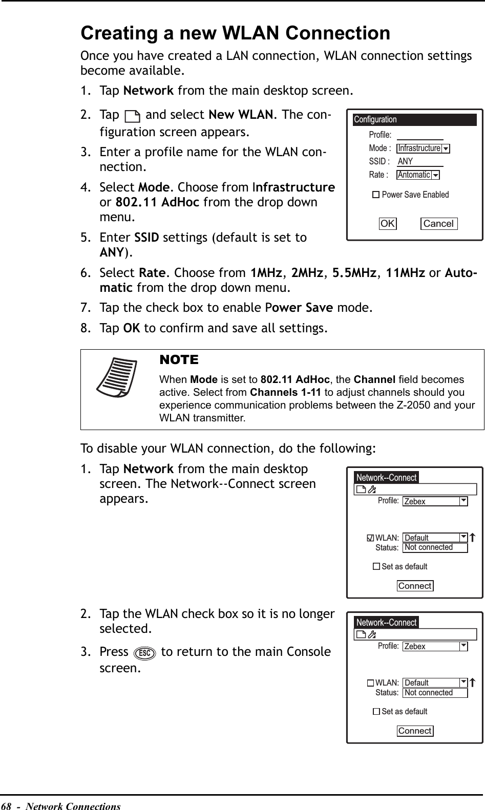 68  -  Network ConnectionsCreating a new WLAN ConnectionOnce you have created a LAN connection, WLAN connection settings become available.1. Tap Network from the main desktop screen.2. Tap  and select New WLAN. The con-figuration screen appears.3. Enter a profile name for the WLAN con-nection.4. Select Mode. Choose from Infrastructureor 802.11 AdHoc from the drop down menu.5. Enter SSID settings (default is set to ANY).6. Select Rate. Choose from 1MHz,2MHz,5.5MHz,11MHz or Auto-matic from the drop down menu.7. Tap the check box to enable Power Save mode.8. Tap OK to confirm and save all settings.To disable your WLAN connection, do the following:1. Tap Network from the main desktop screen. The Network--Connect screen appears.2. Tap the WLAN check box so it is no longer selected.3. Press   to return to the main Console screen.NOTEWhen Mode is set to 802.11 AdHoc, the Channel field becomes active. Select from Channels 1-11 to adjust channels should you experience communication problems between the Z-2050 and your WLAN transmitter.ConfigurationProfile:Power Save EnabledSSID : ANYMode : InfrastructureRate : AntomaticCancelOKNetwork--ConnectProfile:WLAN:Status:   Set as defaultConnectDefaultNot connectedZebexNetwork--ConnectProfile:WLAN:Status:   Set as defaultConnectDefaultNot connectedZebexESC