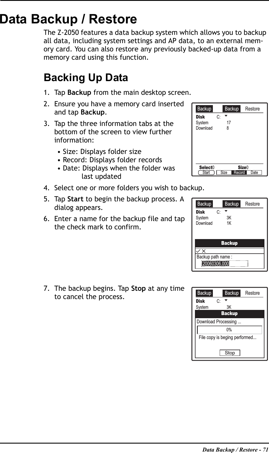 Data Backup / Restore - 71Data Backup / RestoreThe Z-2050 features a data backup system which allows you to backup all data, including system settings and AP data, to an external mem-ory card. You can also restore any previously backed-up data from a memory card using this function.Backing Up Data1. Tap Backup from the main desktop screen.2. Ensure you have a memory card inserted and tap Backup.3. Tap the three information tabs at the bottom of the screen to view further information:• Size: Displays folder size• Record: Displays folder records• Date: Displays when the folder was last updated4. Select one or more folders you wish to backup.5. Tap Start to begin the backup process. A dialog appears.6. Enter a name for the backup file and tap the check mark to confirm.7. The backup begins. Tap Stop at any time to cancel the process.Backup Backup RestoreDisk C:Select0Size0System 17Download 8Start Size DateRecordBackup Backup RestoreDisk C:System 3KDownload 1KBackupBackup path name :20060306.000Backup Backup RestoreDisk C:System 3KDownload 1KBackupFile copy is beging performed...Download Processing ...Stop0%