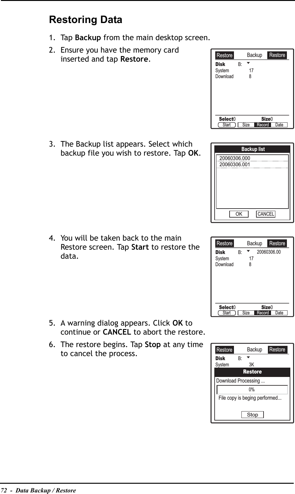 72  -  Data Backup / RestoreRestoring Data1. Tap Backup from the main desktop screen.2. Ensure you have the memory card inserted and tap Restore.3. The Backup list appears. Select which backup file you wish to restore. Tap OK.4. You will be taken back to the main Restore screen. Tap Start to restore the data.5. A warning dialog appears. Click OK to continue or CANCEL to abort the restore.6. The restore begins. Tap Stop at any time to cancel the process.Backup RestoreDisk B:Select0Size0System 17Download 8Start Size DateRecordRestoreBackup list20060306.00020060306.001OKCANCELBackup RestoreDisk B:Select0Size0System 17Download 8Start Size DateRecordRestore20060306.00Backup RestoreDisk B:System 3KDownload 1KRestoreFile copy is beging performed...Download Processing ...Stop0%Restore