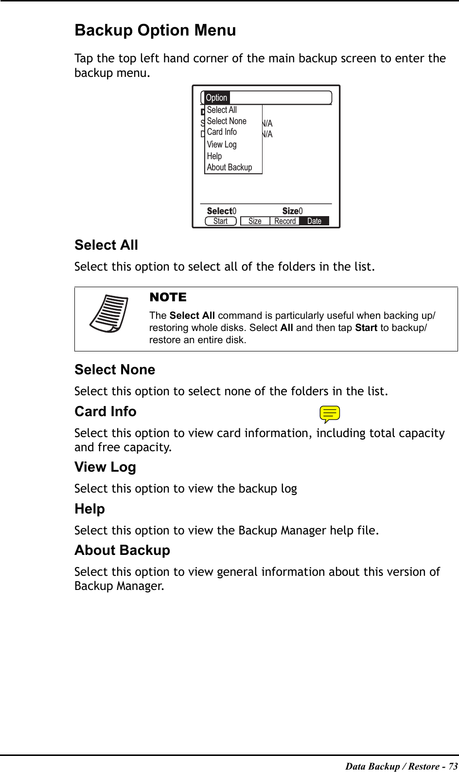 Data Backup / Restore - 73Backup Option MenuTap the top left hand corner of the main backup screen to enter the backup menu.Select AllSelect this option to select all of the folders in the list.Select NoneSelect this option to select none of the folders in the list.Card InfoSelect this option to view card information, including total capacity and free capacity.View LogSelect this option to view the backup logHelpSelect this option to view the Backup Manager help file.About BackupSelect this option to view general information about this version of Backup Manager.NOTEThe Select All command is particularly useful when backing up/restoring whole disks. Select All and then tap Start to backup/restore an entire disk.Disk B:System N/ADownload N/AOptionSelect AllSelect0Size0About BackupSelect NoneCard InfoView LogHelpStart Size Record Date