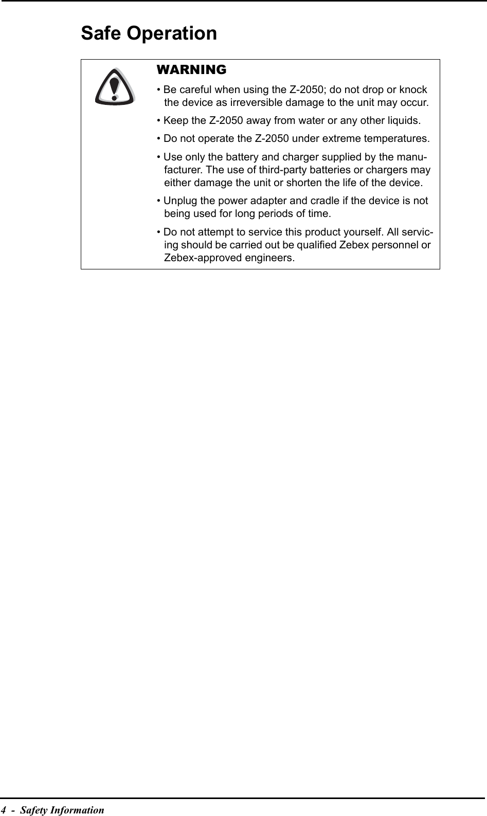4  -  Safety InformationSafe OperationWARNING• Be careful when using the Z-2050; do not drop or knock the device as irreversible damage to the unit may occur.• Keep the Z-2050 away from water or any other liquids.• Do not operate the Z-2050 under extreme temperatures.• Use only the battery and charger supplied by the manu-facturer. The use of third-party batteries or chargers may either damage the unit or shorten the life of the device.• Unplug the power adapter and cradle if the device is not being used for long periods of time.• Do not attempt to service this product yourself. All servic-ing should be carried out be qualified Zebex personnel or Zebex-approved engineers.