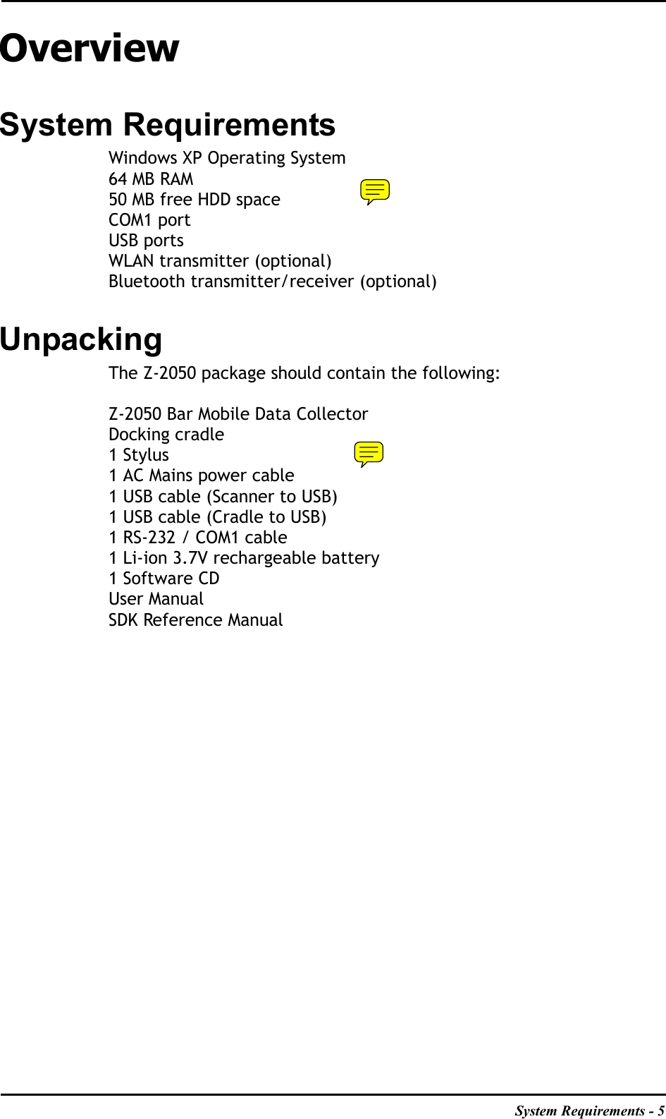 System Requirements - 5OverviewSystem RequirementsWindows XP Operating System64 MB RAM50 MB free HDD spaceCOM1 portUSB portsWLAN transmitter (optional)Bluetooth transmitter/receiver (optional)UnpackingThe Z-2050 package should contain the following:Z-2050 Bar Mobile Data CollectorDocking cradle1 Stylus1 AC Mains power cable1 USB cable (Scanner to USB)1 USB cable (Cradle to USB)1 RS-232 / COM1 cable1 Li-ion 3.7V rechargeable battery1 Software CDUser ManualSDK Reference Manual