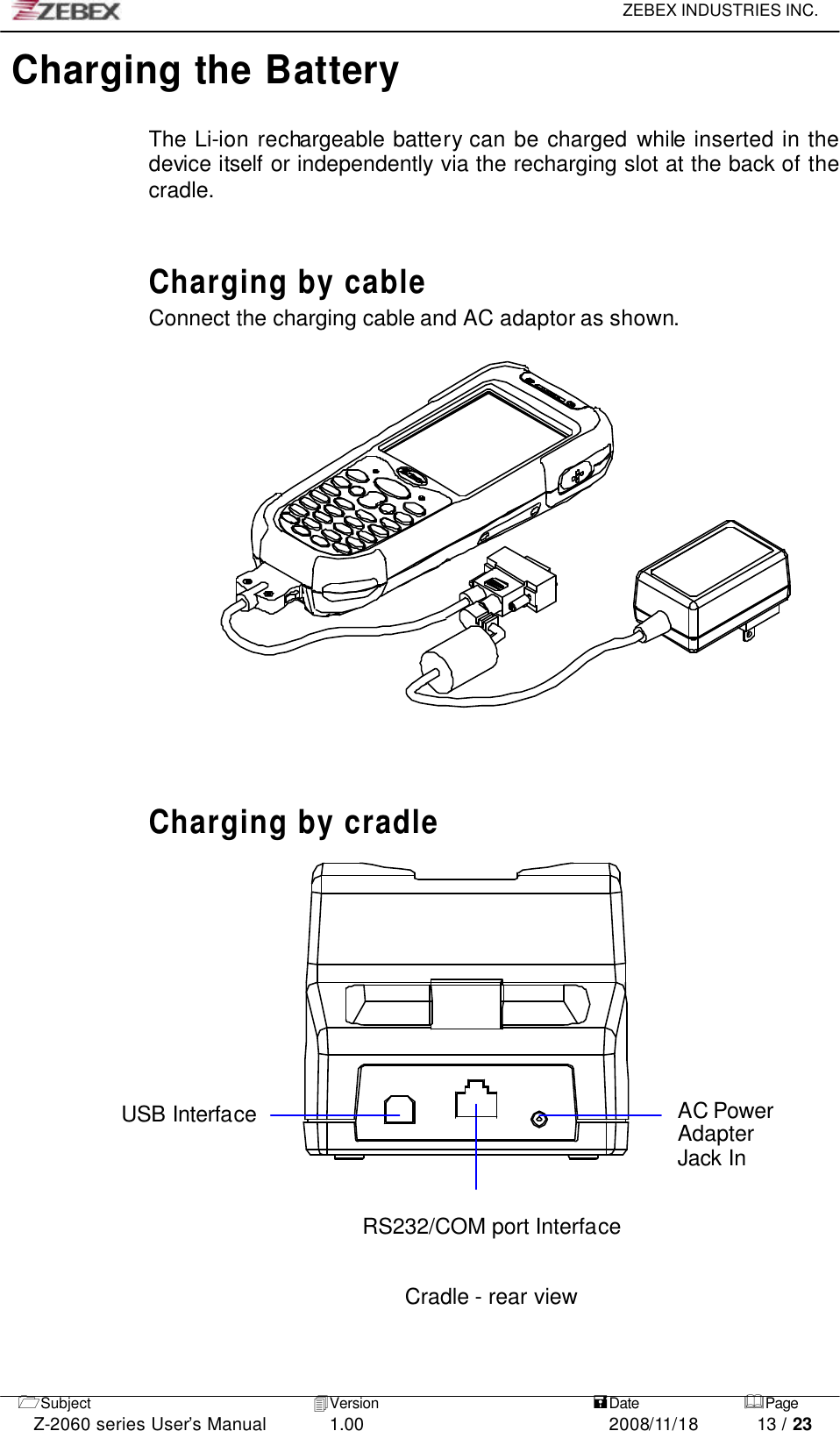     ZEBEX INDUSTRIES INC.   1Subject 4Version   =Date &amp;Page  Z-2060 series User’s Manual 1.00 2008/11/18 13 / 23 Charging the Battery    The Li-ion rechargeable battery can be charged while inserted in the device itself or independently via the recharging slot at the back of the cradle.   Charging by cable Connect the charging cable and AC adaptor as shown.           Charging by cradle                USB Interface AC Power Adapter Jack In   RS232/COM port Interface     Cradle - rear view    