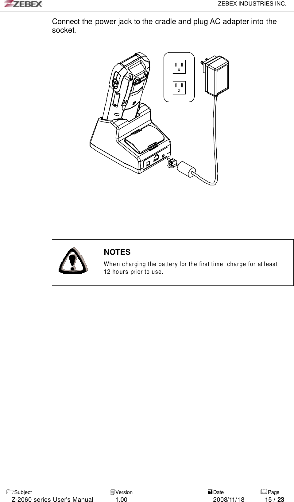     ZEBEX INDUSTRIES INC.   1Subject 4Version   =Date &amp;Page  Z-2060 series User’s Manual 1.00 2008/11/18 15 / 23 Connect the power jack to the cradle and plug AC adapter into the socket.                                                                     NOTES  When chargi ng the battery for the fi rst time, charge for at l east 12 hours prior to use.     