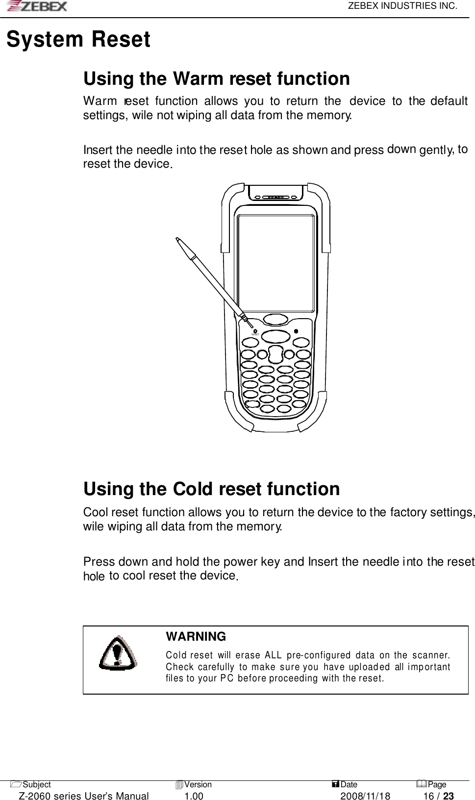     ZEBEX INDUSTRIES INC.   1Subject 4Version   =Date &amp;Page  Z-2060 series User’s Manual 1.00 2008/11/18 16 / 23  RESETSystem Reset   Using the Warm reset function Warm reset  function  allows you to return the  device to the default settings, wile not wiping all data from the memory.   Insert the needle into the reset hole as shown and press down gently, to reset the device.                               Using the Cold reset function Cool reset function allows you to return the device to the factory settings, wile wiping all data from the memory.  Press down and hold the power key and Insert the needle into the reset hole to cool reset the device.    WARNING Cold reset will erase ALL pre-configured data on the scanner. Check carefully to make sure you have uploaded all imp ortant files to your PC before proceeding with the reset.  