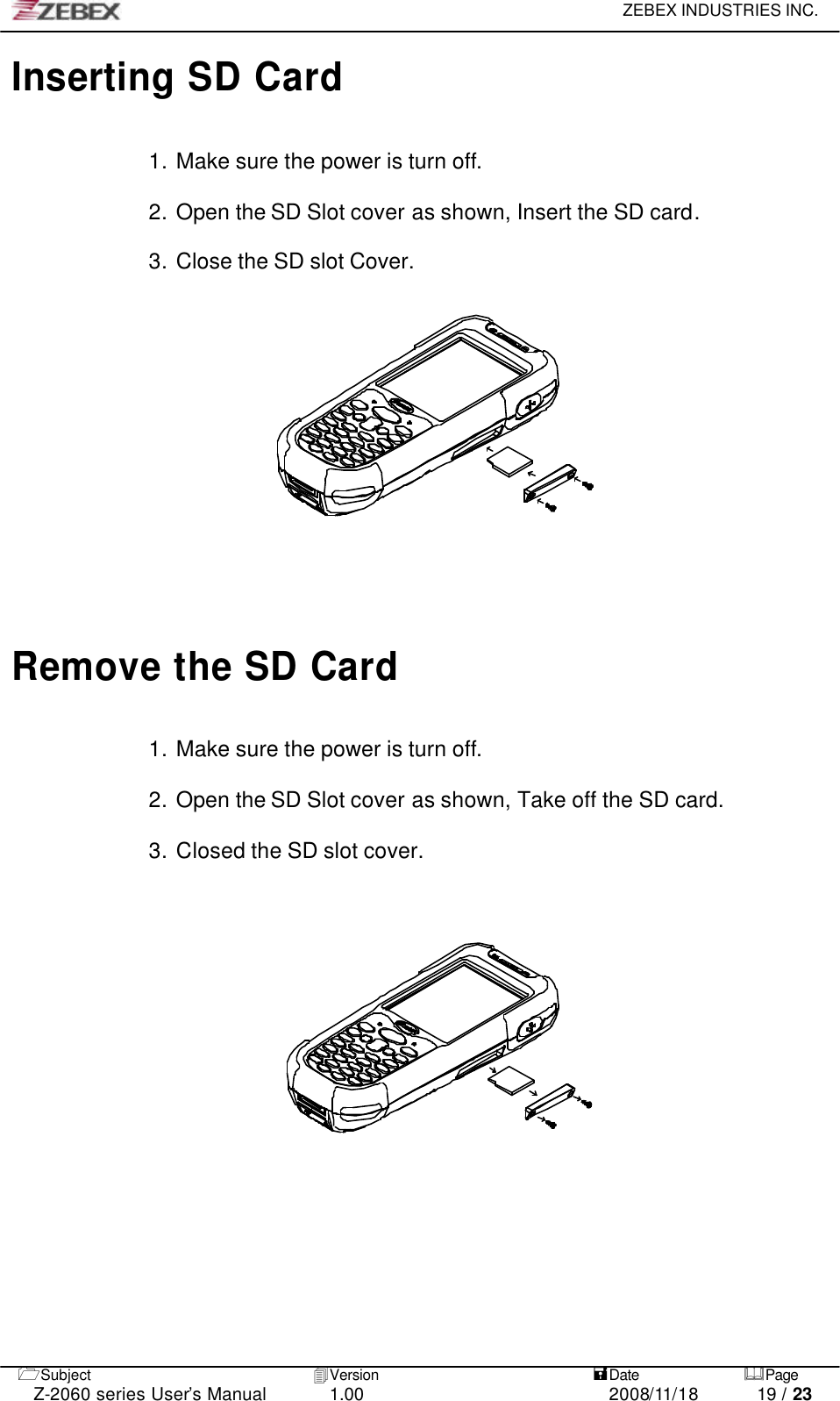     ZEBEX INDUSTRIES INC.   1Subject 4Version   =Date &amp;Page  Z-2060 series User’s Manual 1.00 2008/11/18 19 / 23 Inserting SD Card  1. Make sure the power is turn off.    2. Open the SD Slot cover as shown, Insert the SD card.  3. Close the SD slot Cover.         Remove the SD Card  1. Make sure the power is turn off.  2. Open the SD Slot cover as shown, Take off the SD card.  3. Closed the SD slot cover.                