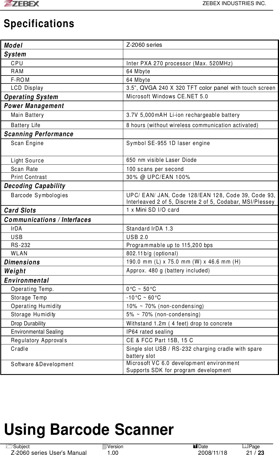     ZEBEX INDUSTRIES INC.   1Subject 4Version   =Date &amp;Page  Z-2060 series User’s Manual 1.00 2008/11/18 21 / 23 Specifications  Model Z-2060 series System  CPU Inter PXA 270 processor (Max. 520MHz) RAM 64 Mbyte F-ROM 64 Mbyte LCD Display 3.5”, QVGA 240 X 320 TFT color panel with touch screen Operating System Microsoft Windows CE.NET 5.0 Power Management  Main Battery 3.7V 5,000 mAH Li-ion rechargeable battery Battery Life 8 hours (without wireless communication activated) Scanning Performance  Scan Engine Symbol SE-955 1D laser engine  Light Source 650 nm visible Laser Diode Scan Rate 100 scans per second  Print Contrast 30 % @ UPC/EAN 100% Decoding Capability  Barcode Symbologies UPC/ EAN/ JAN, Co de 128/EAN 128, Cod e 39, Code 93, Interleaved 2 of 5, Discrete 2 of 5, Codabar, MSI/Plessey  Card Slots 1 x Mini SD I/O card Communications / Interfaces  IrDA Standard IrDA 1.3 USB USB 2.0 RS-232 Programmable up to 115,200 bps WLAN 802.11 b/g (optional) Dimensions 190.0 m m (L) x 75.0 mm (W) x 46.6 m m (H) Weight Approx. 480 g (battery included) Environmental  Operating Temp. 0°C ~ 50°C Storage Temp -10°C ~ 60°C Operating Humidity 10% ~ 70% (non-condensing) Storage Humidity 5% ~ 70% (non-condensing) Drop Durability Withstand 1.2m ( 4 feet) drop to concrete Environmental Sealing IP64 rated sealing Regulatory Approval s CE &amp; FCC Part 15B, 15 C Cradle Single slot USB / RS-232 charging cradle with spare battery slot Software &amp;Development Microsoft VC 6.0 development environment Supports SDK for program development    Using Barcode Scanner