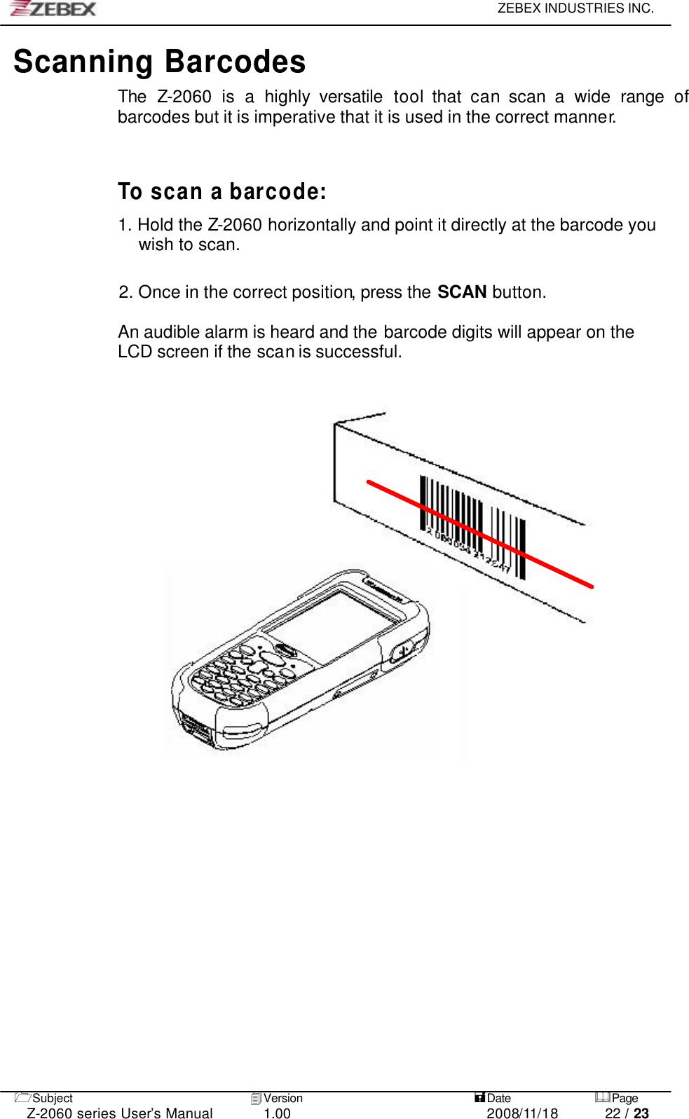     ZEBEX INDUSTRIES INC.   1Subject 4Version   =Date &amp;Page  Z-2060 series User’s Manual 1.00 2008/11/18 22 / 23 Scanning Barcodes The Z-2060 is a highly versatile tool that can scan a wide range of barcodes but it is imperative that it is used in the correct manner.    To scan a barcode:  1. Hold the Z-2060 horizontally and point it directly at the barcode you wish to scan.   2. Once in the correct position, press the SCAN button.  An audible alarm is heard and the barcode digits will appear on the LCD screen if the scan is successful.  