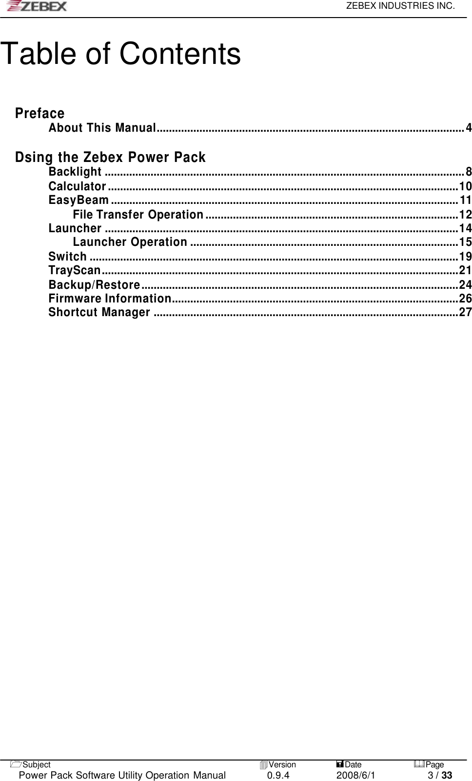     ZEBEX INDUSTRIES INC.   1Subject 4Version           =Date &amp;Page  Power Pack Software Utility Operation Manual 0.9.4    2008/6/1          3 / 33 Table of Contents   Preface About This Manual.....................................................................................................4  Dsing the Zebex Power Pack Backlight ......................................................................................................................8 Calculator...................................................................................................................10 EasyBeam..................................................................................................................11 File Transfer Operation...................................................................................12 Launcher ....................................................................................................................14 Launcher Operation ........................................................................................15 Switch .........................................................................................................................19 TrayScan.....................................................................................................................21 Backup/Restore........................................................................................................24 Firmware Information..............................................................................................26 Shortcut Manager ....................................................................................................27 