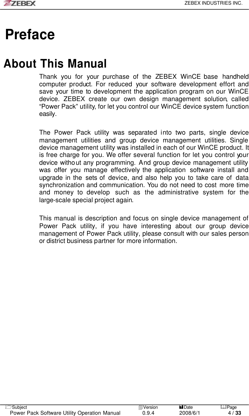     ZEBEX INDUSTRIES INC.   1Subject 4Version           =Date &amp;Page  Power Pack Software Utility Operation Manual 0.9.4    2008/6/1          4 / 33  Preface  About This Manual Thank you for your  purchase  of the ZEBEX WinCE base  handheld computer product. For reduced your software development effort and save your  time to development the application program on our WinCE device.  ZEBEX create our own design management solution, called “Power Pack” utility, for let you control our WinCE device system function easily.  The Power Pack utility was separated into two parts, single device management utilities and group device management utilities. Single device management utility was installed in each of our WinCE product. It is free charge for you. We offer several function for let you control your device without any programming. And group device management utility was offer you manage effectively the application  software  install and upgrade in the sets of  device,  and also help you to take care of  data synchronization and communication. You do not need to cost more time and money to develop  such as the administrative system for the large-scale special project again.    This manual is description and focus on single device management of Power Pack utility, if you have interesting about our group device management of Power Pack utility, please consult with our sales person or district business partner for more information.         