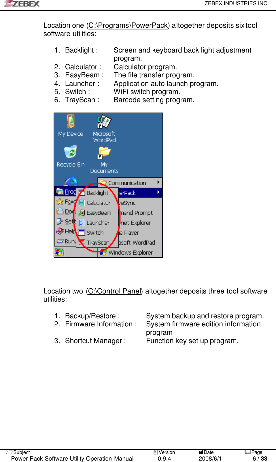     ZEBEX INDUSTRIES INC.   1Subject 4Version           =Date &amp;Page  Power Pack Software Utility Operation Manual 0.9.4    2008/6/1          6 / 33 Location one (C:\Programs\PowerPack) altogether deposits six tool software utilities:  1. Backlight :   Screen and keyboard back light adjustment program. 2. Calculator : Calculator program. 3. EasyBeam : The file transfer program. 4. Launcher : Application auto launch program. 5. Switch :   WiFi switch program. 6. TrayScan :   Barcode setting program.                       Location two (C:\Control Panel) altogether deposits three tool software utilities:  1. Backup/Restore :   System backup and restore program. 2. Firmware Information : System firmware edition information program 3. Shortcut Manager : Function key set up program.               