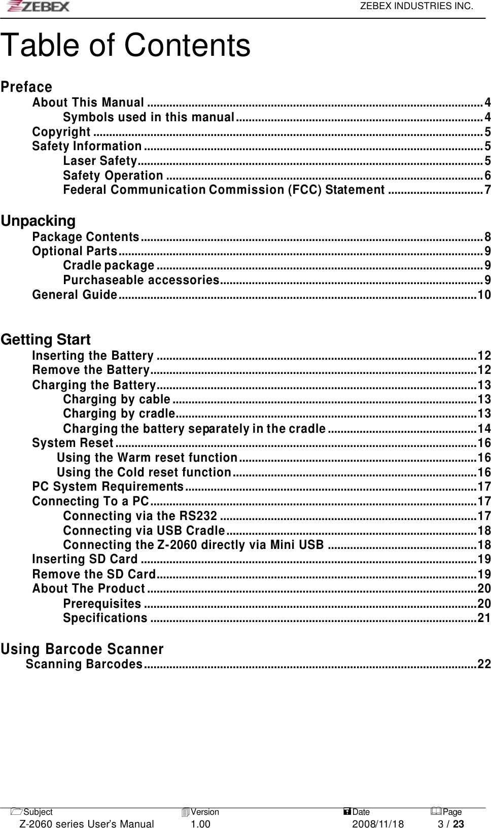     ZEBEX INDUSTRIES INC.   1Subject 4Version   =Date &amp;Page  Z-2060 series User’s Manual 1.00 2008/11/18 3 / 23 Table of Contents  Preface About This Manual ..........................................................................................................4 Symbols used in this manual..............................................................................4 Copyright ...........................................................................................................................5 Safety Information...........................................................................................................5 Laser Safety.............................................................................................................5 Safety Operation ....................................................................................................6 Federal Communication Commission (FCC) Statement..............................7  Unpacking Package Contents............................................................................................................8 Optional Parts...................................................................................................................9 Cradle package.......................................................................................................9 Purchaseable accessories...................................................................................9 General Guide.................................................................................................................10   Getting Start Inserting the Battery .....................................................................................................12 Remove the Battery.......................................................................................................12 Charging the Battery.....................................................................................................13 Charging by cable................................................................................................13 Charging by cradle...............................................................................................13 Charging the battery separately in the cradle...............................................14 System Reset..................................................................................................................16 Using the Warm reset function...........................................................................16 Using the Cold reset function.............................................................................16 PC System Requirements............................................................................................17 Connecting To a PC.......................................................................................................17 Connecting via the RS232 .................................................................................17 Connecting via USB Cradle...............................................................................18 Connecting the Z-2060 directly via Mini USB ...............................................18 Inserting SD Card ..........................................................................................................19 Remove the SD Card.....................................................................................................19 About The Product........................................................................................................20 Prerequisites .........................................................................................................20 Specifications .......................................................................................................21  Using Barcode Scanner Scanning Barcodes.........................................................................................................22  