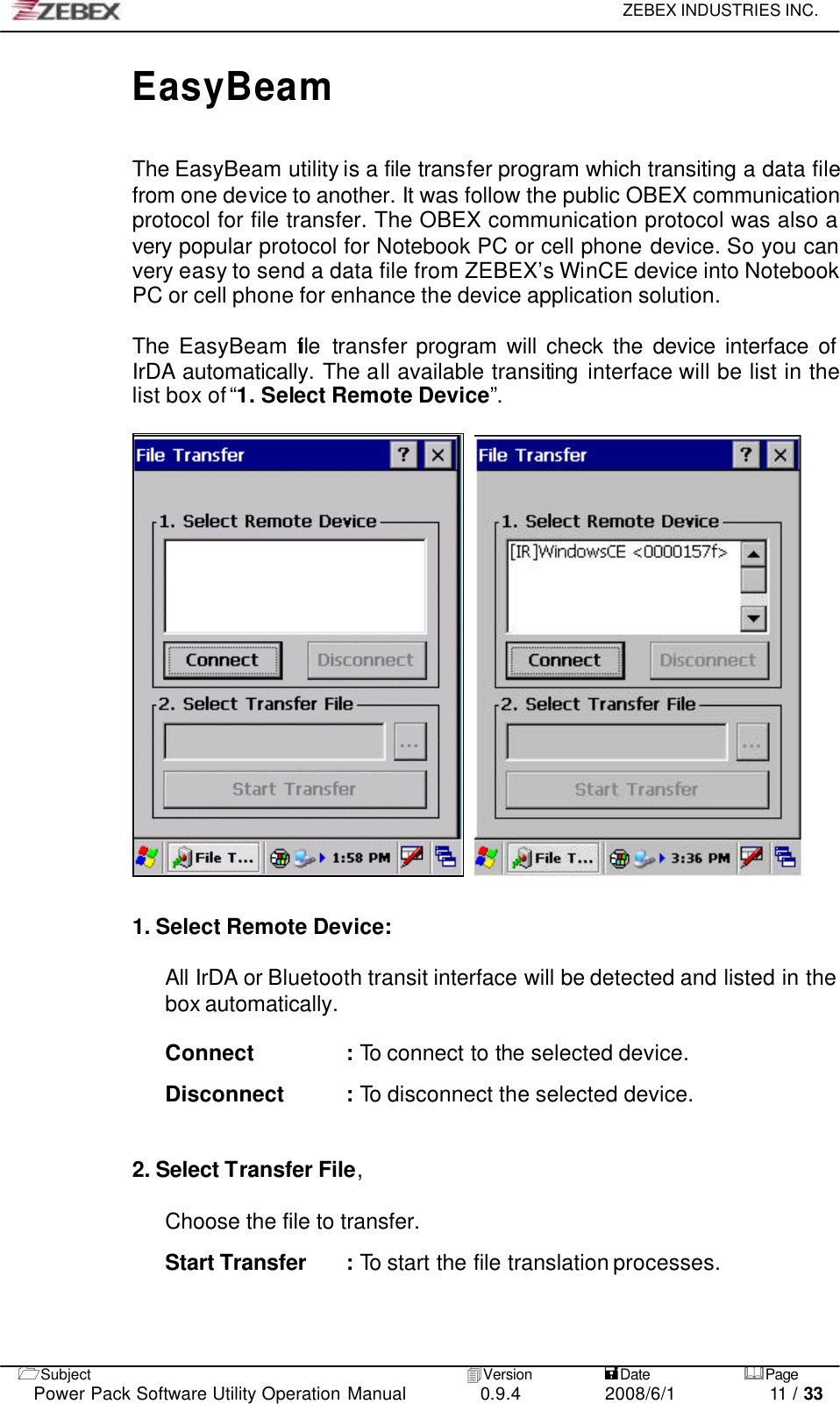     ZEBEX INDUSTRIES INC.   1Subject 4Version           =Date &amp;Page  Power Pack Software Utility Operation Manual 0.9.4    2008/6/1          11 / 33 EasyBeam  The EasyBeam utility is a file transfer program which transiting a data file from one device to another. It was follow the public OBEX communication protocol for file transfer. The OBEX communication protocol was also a very popular protocol for Notebook PC or cell phone device. So you can very easy to send a data file from ZEBEX’s WinCE device into Notebook PC or cell phone for enhance the device application solution.  The EasyBeam file transfer program will check the device interface of IrDA automatically. The all available transiting interface will be list in the list box of “1. Select Remote Device”.       1. Select Remote Device:  All IrDA or Bluetooth transit interface will be detected and listed in the box automatically.  Connect : To connect to the selected device.  Disconnect : To disconnect the selected device.     2. Select Transfer File,    Choose the file to transfer.  Start Transfer : To start the file translation processes.   