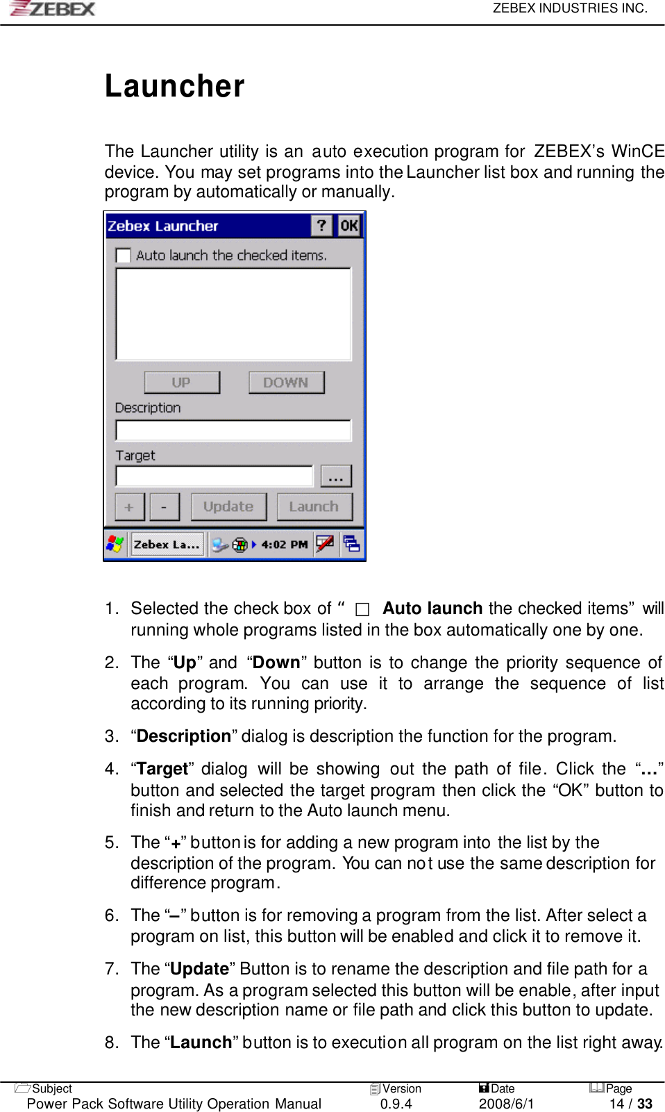     ZEBEX INDUSTRIES INC.   1Subject 4Version           =Date &amp;Page  Power Pack Software Utility Operation Manual 0.9.4    2008/6/1          14 / 33  Launcher  The Launcher utility is an auto execution program for  ZEBEX’s WinCE device. You may set programs into the Launcher list box and running the program by automatically or manually.                      1. Selected the check box of “□ Auto launch the checked items” will running whole programs listed in the box automatically one by one.  2. The “Up” and  “Down” button is to change the priority sequence of each program.  You can use it to arrange the sequence of list according to its running priority.  3. “Description” dialog is description the function for the program.  4. “Target” dialog will be showing out the path of file. Click the “…” button and selected the target program then click the “OK” button to finish and return to the Auto launch menu.  5. The “+” button is for adding a new program into the list by the description of the program. You can not use the same description for difference program.  6. The “–” button is for removing a program from the list. After select a program on list, this button will be enabled and click it to remove it.  7. The “Update” Button is to rename the description and file path for a program. As a program selected this button will be enable, after input the new description name or file path and click this button to update.        8. The “Launch” button is to execution all program on the list right away.  