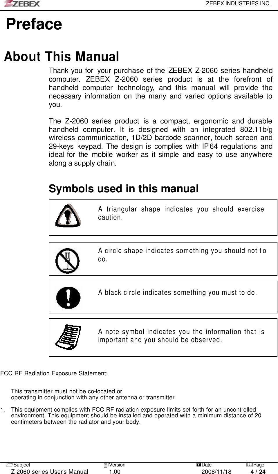     ZEBEX INDUSTRIES INC.   1Subject 4Version   =Date &amp;Page  Z-2060 series User’s Manual 1.00 2008/11/18 4 / 24     Preface  About This Manual Thank you for  your purchase of the ZEBEX Z-2060 series handheld computer. ZEBEX Z-2060 series product is at the forefront of handheld computer technology,  and this manual will provide  the necessary  information on the many and varied options available to you.  The Z-2060  series product  is a compact, ergonomic and durable handheld computer. It is designed with an integrated  802.11b/g wireless communication, 1D/2D barcode scanner, touch screen and 29-keys keypad. The design is complies with IP64 regulations and ideal for the mobile worker as it simple and easy to use anywhere along a supply chain.    Symbols used in this manual  A triangular shape indicates you should exercise caution.     A circle shape indicates something you should not t o do.      A black circle indicates something you must to do.      A note symbol indicates you the information that is important and you should be observed.     FCC RF Radiation Exposure Statement:   This transmitter must not be co-located or operating in conjunction with any other antenna or transmitter.  1. This equipment complies with FCC RF radiation exposure limits set forth for an uncontrolled environment. This equipment should be installed and operated with a minimum distance of 20 centimeters between the radiator and your body.      