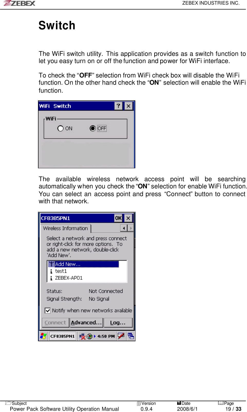     ZEBEX INDUSTRIES INC.   1Subject 4Version           =Date &amp;Page  Power Pack Software Utility Operation Manual 0.9.4    2008/6/1          19 / 33 Switch   The WiFi switch utility. This application provides as a switch function to let you easy turn on or off the function and power for WiFi interface.  To check the “OFF” selection from WiFi check box will disable the WiFi function. On the other hand check the “ON” selection will enable the WiFi function.              The available wireless network access point will be searching   automatically when you check the “ON” selection for enable WiFi function. You can select an access point and press “Connect” button to connect with that network.              