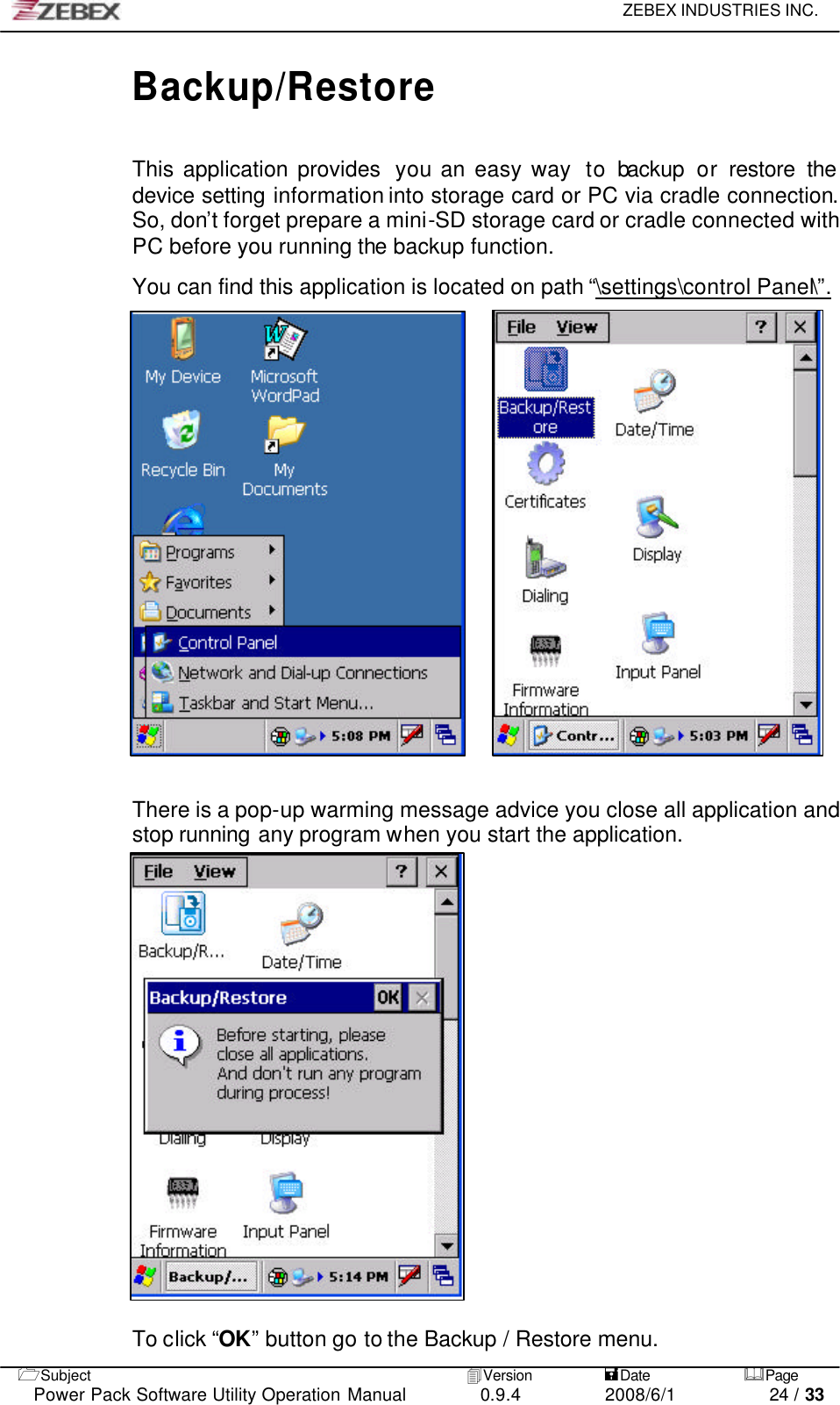     ZEBEX INDUSTRIES INC.   1Subject 4Version           =Date &amp;Page  Power Pack Software Utility Operation Manual 0.9.4    2008/6/1          24 / 33 Backup/Restore  This application provides  you an easy way  to backup or restore the device setting information into storage card or PC via cradle connection. So, don’t forget prepare a mini-SD storage card or cradle connected with PC before you running the backup function.  You can find this application is located on path “\settings\control Panel\”.                       There is a pop-up warming message advice you close all application and stop running any program when you start the application.                      To click “OK” button go to the Backup / Restore menu. 