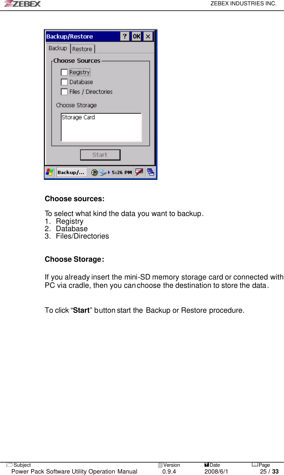     ZEBEX INDUSTRIES INC.   1Subject 4Version           =Date &amp;Page  Power Pack Software Utility Operation Manual 0.9.4    2008/6/1          25 / 33                        Choose sources:  To select what kind the data you want to backup. 1. Registry   2. Database 3. Files/Directories   Choose Storage:  If you already insert the mini-SD memory storage card or connected with PC via cradle, then you can choose the destination to store the data.   To click “Start” button start the Backup or Restore procedure.  