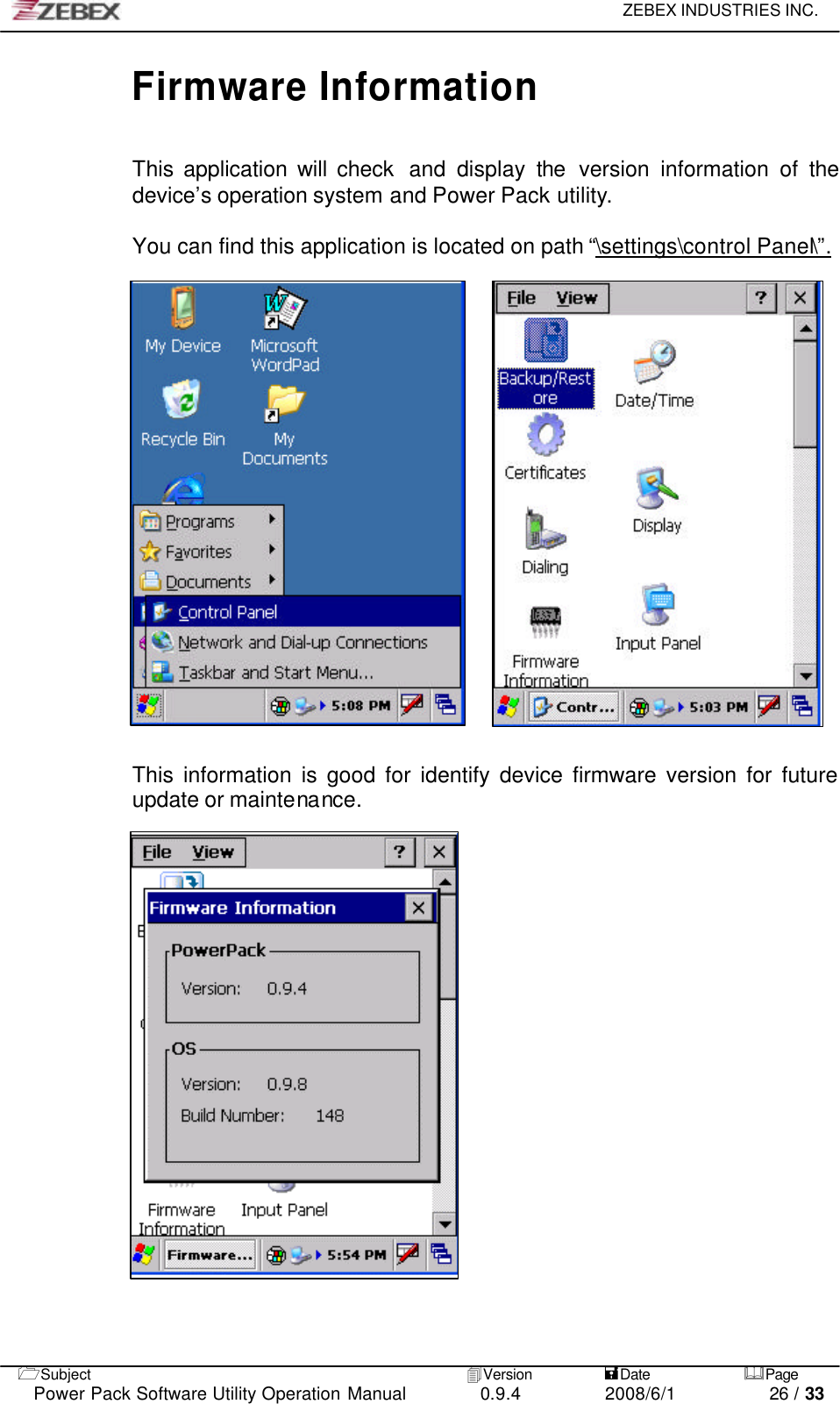     ZEBEX INDUSTRIES INC.   1Subject 4Version           =Date &amp;Page  Power Pack Software Utility Operation Manual 0.9.4    2008/6/1          26 / 33 Firmware Information  This application will check  and display the version information of the device’s operation system and Power Pack utility.  You can find this application is located on path “\settings\control Panel\”.              This information is good for identify device firmware version for future update or maintenance. 