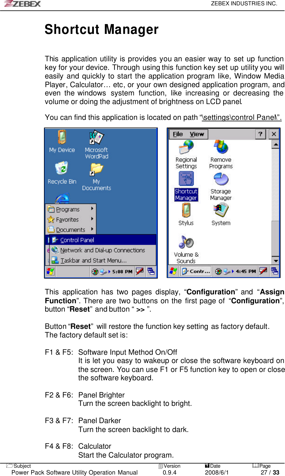     ZEBEX INDUSTRIES INC.   1Subject 4Version           =Date &amp;Page  Power Pack Software Utility Operation Manual 0.9.4    2008/6/1          27 / 33 Shortcut Manager   This application utility is provides you an easier way to set up function key for your device. Through using this function key set up utility you will easily and quickly to start the application program like, Window Media Player, Calculator… etc, or your own designed application program, and even  the windows  system  function, like increasing or decreasing the volume or doing the adjustment of brightness on LCD panel.  You can find this application is located on path “\settings\control Panel\”.                        This application has two pages display, “Configuration” and “Assign Function”. There are two buttons on the first page of  “Configuration”, button “Reset” and button “ &gt;&gt; ”.  Button “Reset” will restore the function key setting as factory default. The factory default set is:  F1 &amp; F5:   Software Input Method On/Off It is let you easy to wakeup or close the software keyboard on the screen. You can use F1 or F5 function key to open or close the software keyboard.  F2 &amp; F6:   Panel Brighter Turn the screen backlight to bright.  F3 &amp; F7:   Panel Darker Turn the screen backlight to dark.  F4 &amp; F8:   Calculator Start the Calculator program. 