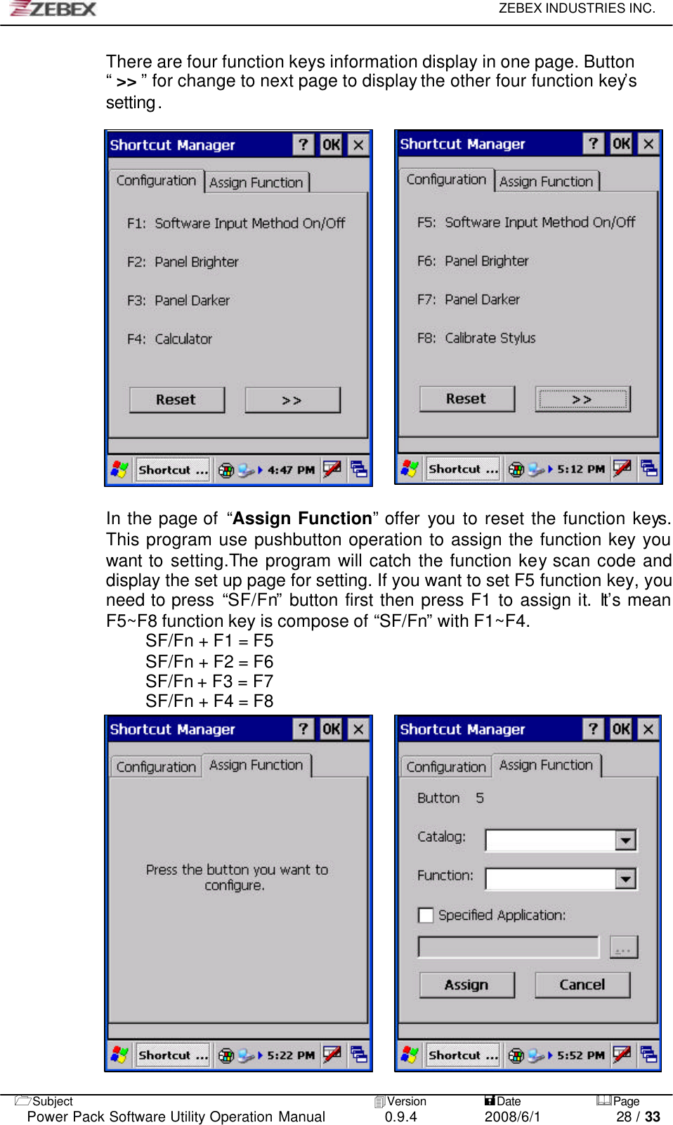     ZEBEX INDUSTRIES INC.   1Subject 4Version           =Date &amp;Page  Power Pack Software Utility Operation Manual 0.9.4    2008/6/1          28 / 33 There are four function keys information display in one page. Button “ &gt;&gt; ”  for change to next page to display the other four function key’s setting.                     In the page of  “Assign Function” offer you to reset the function keys. This program use pushbutton operation to assign the function key you want to setting.The program will catch the function key  scan code and display the set up page for setting. If you want to set F5 function key, you need to press “SF/Fn” button first then press F1 to assign it. It’s mean F5~F8 function key is compose of “SF/Fn” with F1~F4. SF/Fn + F1 = F5 SF/Fn + F2 = F6 SF/Fn + F3 = F7 SF/Fn + F4 = F8                   