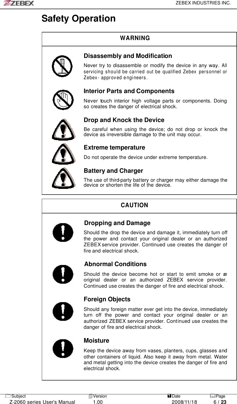     ZEBEX INDUSTRIES INC.   1Subject 4Version   =Date &amp;Page  Z-2060 series User’s Manual 1.00 2008/11/18 6 / 23 Safety Operation  WARNING  Disassembly and Modification  Never try to disassemble or modify the device in any way. All servicing should be carried out be qualified Zebex personnel or Zebex- approved e ngineers.  Interior Parts and Components  Never touch interior high voltage parts or components. Doing so creates the danger of electrical shock.  Drop and Knock the Device  Be careful when using the device; do not drop or knock the device as irreversible damage to the unit may occur.  Extreme temperature  Do not operate the device under extreme temperature.  Battery and Charger  The use of third-party battery or charger may either damage the device or shorten the life of the device.   CAUTION  Dropping and Damage  Should the drop the device and damage it, immediately turn off the power and contact your original dealer or an authorized ZEBEX service provider. Continued use creates the danger of fire and electrical shock.  Abnormal Conditions                Should the device become hot or start to emit smoke or an original dealer or an authorized ZEBEX service provider. Continued use creates the danger of fire and electrical shock.  Foreign Objects  Should any foreign matter ever get into the device, immediately turn off the power and contact your original dealer or an authorized ZEBEX service provider. Continued use creates the danger of fire and electrical shock.  Moisture  Keep the device away from vases, planters, cups, glasses and other containers of liquid. Also keep it away from metal. Water and metal getting into the device creates the danger of fire and electrical shock.         