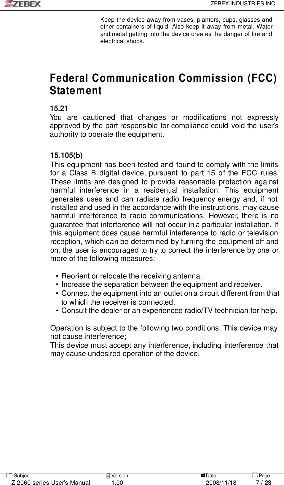     ZEBEX INDUSTRIES INC.   1Subject 4Version   =Date &amp;Page  Z-2060 series User’s Manual 1.00 2008/11/18 7 / 23 Keep the device away from vases, planters, cups, glasses and other containers of liquid. Also keep it away from metal. Water and metal getting into the device creates the danger of fire and electrical shock.          Federal Communication Commission (FCC) Statement  15.21 You are cautioned that changes or modifications not expressly approved by the part responsible for compliance could void the user’s authority to operate the equipment.   15.105(b) This equipment has been tested and found to comply with the limits for a Class B digital device, pursuant to part 15 of the FCC rules. These limits are designed to provide reasonable protection against harmful interference in  a residential installation. This equipment generates uses and can radiate radio frequency energy and, if not installed and used in the accordance with the instructions, may cause harmful interference to radio communications. However, there is no guarantee that interference will not occur in a particular installation. If this equipment does cause harmful interference to radio or television reception, which can be determined by turning the equipment off and on, the user is encouraged to try to correct the interference by one or more of the following measures:  • Reorient or relocate the receiving antenna. • Increase the separation between the equipment and receiver. • Connect the equipment into an outlet on a circuit different from that to which the receiver is connected. • Consult the dealer or an experienced radio/TV technician for help.  Operation is subject to the following two conditions: This device may not cause interference; This device must accept any interference, including interference that may cause undesired operation of the device.        