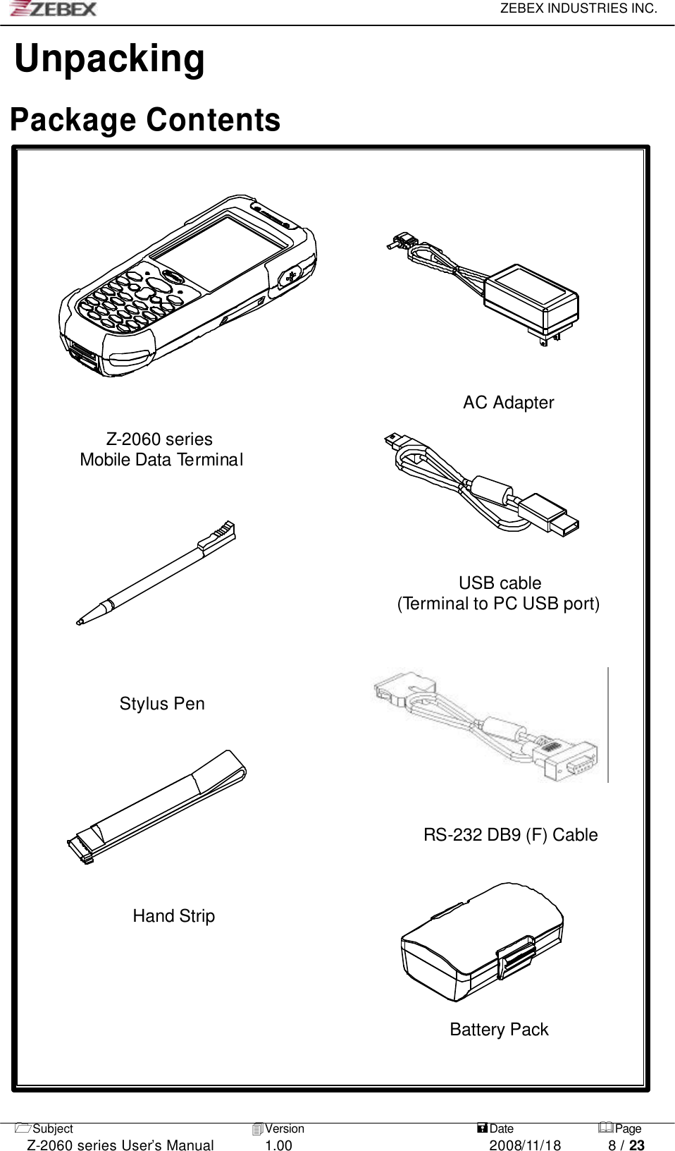     ZEBEX INDUSTRIES INC.   1Subject 4Version   =Date &amp;Page  Z-2060 series User’s Manual 1.00 2008/11/18 8 / 23 Unpacking    Package Contents            AC Adapter         Z-2060 series Mobile Data Terminal                                                                         USB cable   (Terminal to PC USB port)                                                                                 Stylus Pen           RS-232 DB9 (F) Cable    Hand Strip                                                  Battery Pack                                                                                                      