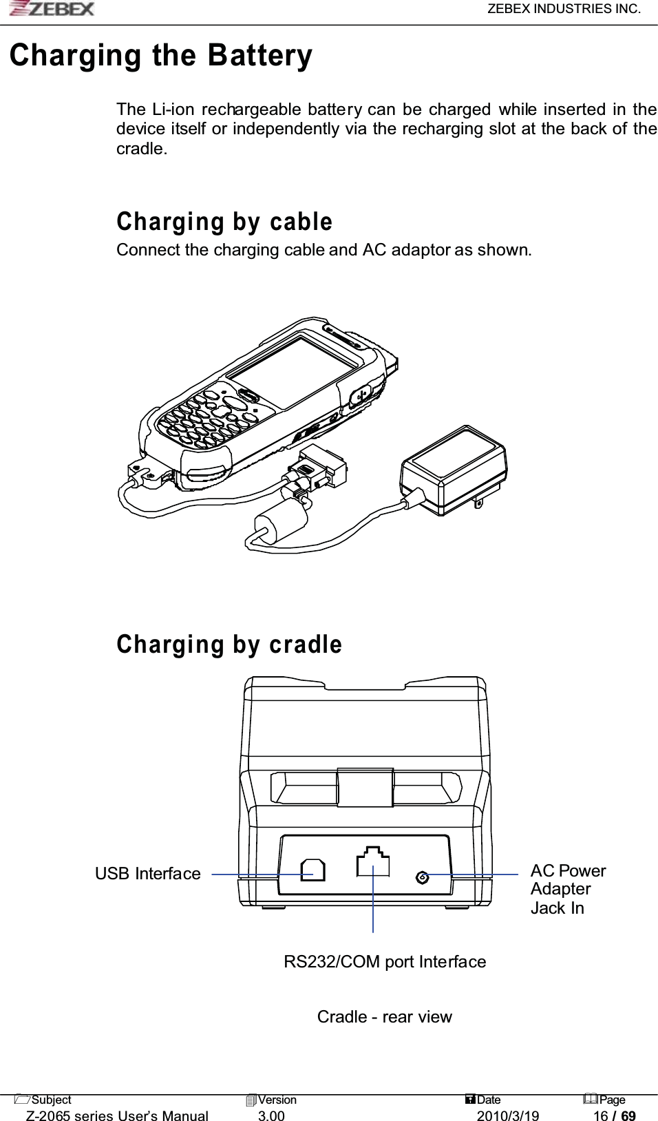 ZEBEX INDUSTRIES INC. Subject Version Date PageZ-2065 series User’s Manual 3.00 2010/3/19 16 / 69Charging the BatteryThe Li-ion rechargeable battery can be charged while inserted in the device itself or independently via the recharging slot at the back of the cradle.Charging by cableConnect the charging cable and AC adaptor as shown.Charging by cradleUSB Interface AC PowerAdapterJack InRS232/COM port InterfaceCradle - rear view