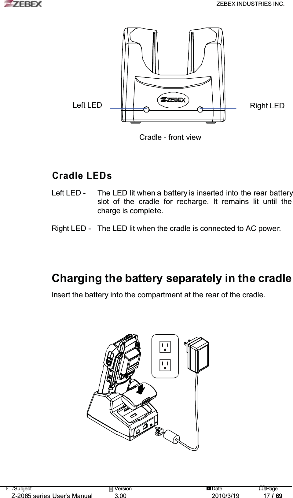 ZEBEX INDUSTRIES INC. Subject Version Date PageZ-2065 series User’s Manual 3.00 2010/3/19 17 / 69Left LED Right LEDCradle - front viewCradle LEDsLeft LED - The LED lit when a battery is inserted into the rear batteryslot of  the cradle for recharge. It remains lit until the charge is complete.Right LED - The LED lit when the cradle is connected to AC power.Charging the battery separately in the cradleInsert the battery into the compartment at the rear of the cradle.
