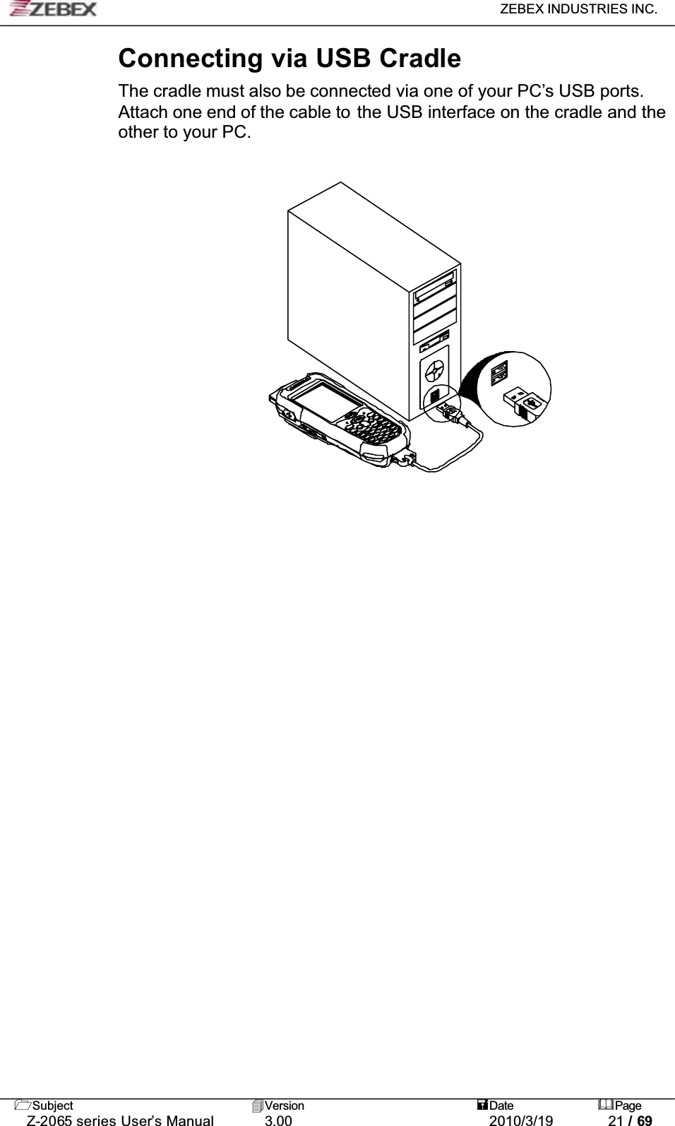 ZEBEX INDUSTRIES INC. Subject Version Date PageZ-2065 series User’s Manual 3.00 2010/3/19 21 / 69Connecting via USB CradleThe cradle must also be connected via one of your PC’s USB ports. Attach one end of the cable to the USB interface on the cradle and the other to your PC.