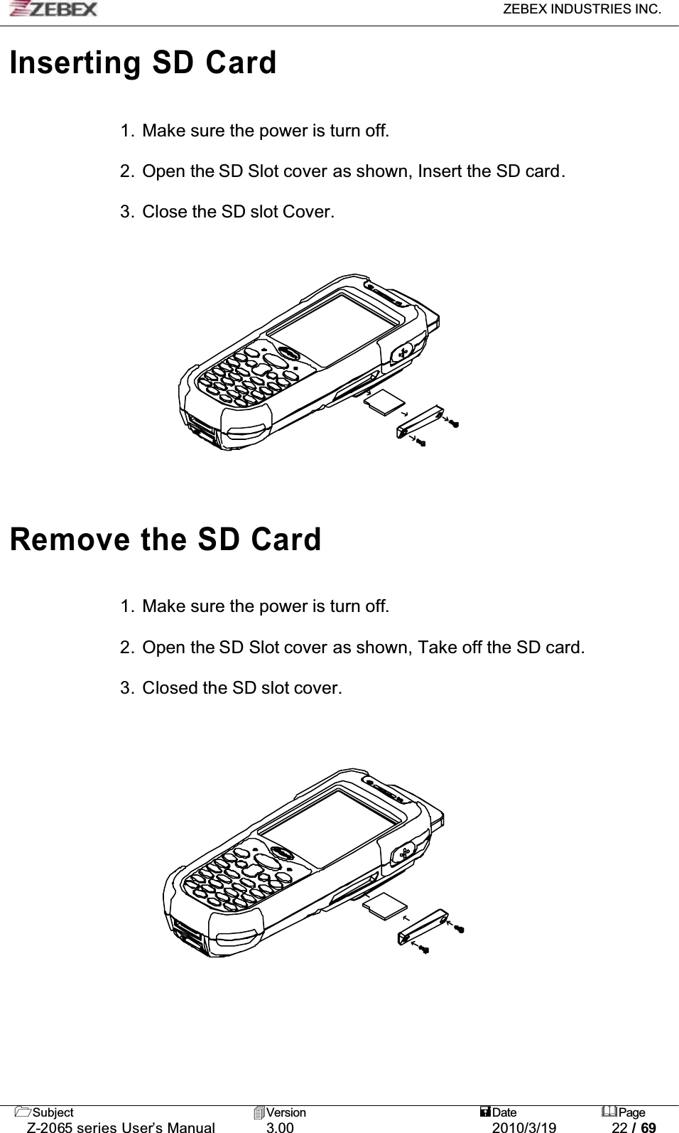 ZEBEX INDUSTRIES INC. Subject Version Date PageZ-2065 series User’s Manual 3.00 2010/3/19 22 / 69Inserting SD Card1. Make sure the power is turn off.2. Open the SD Slot cover as shown, Insert the SD card.3. Close the SD slot Cover.Remove the SD Card1. Make sure the power is turn off.2. Open the SD Slot cover as shown, Take off the SD card.3. Closed the SD slot cover.