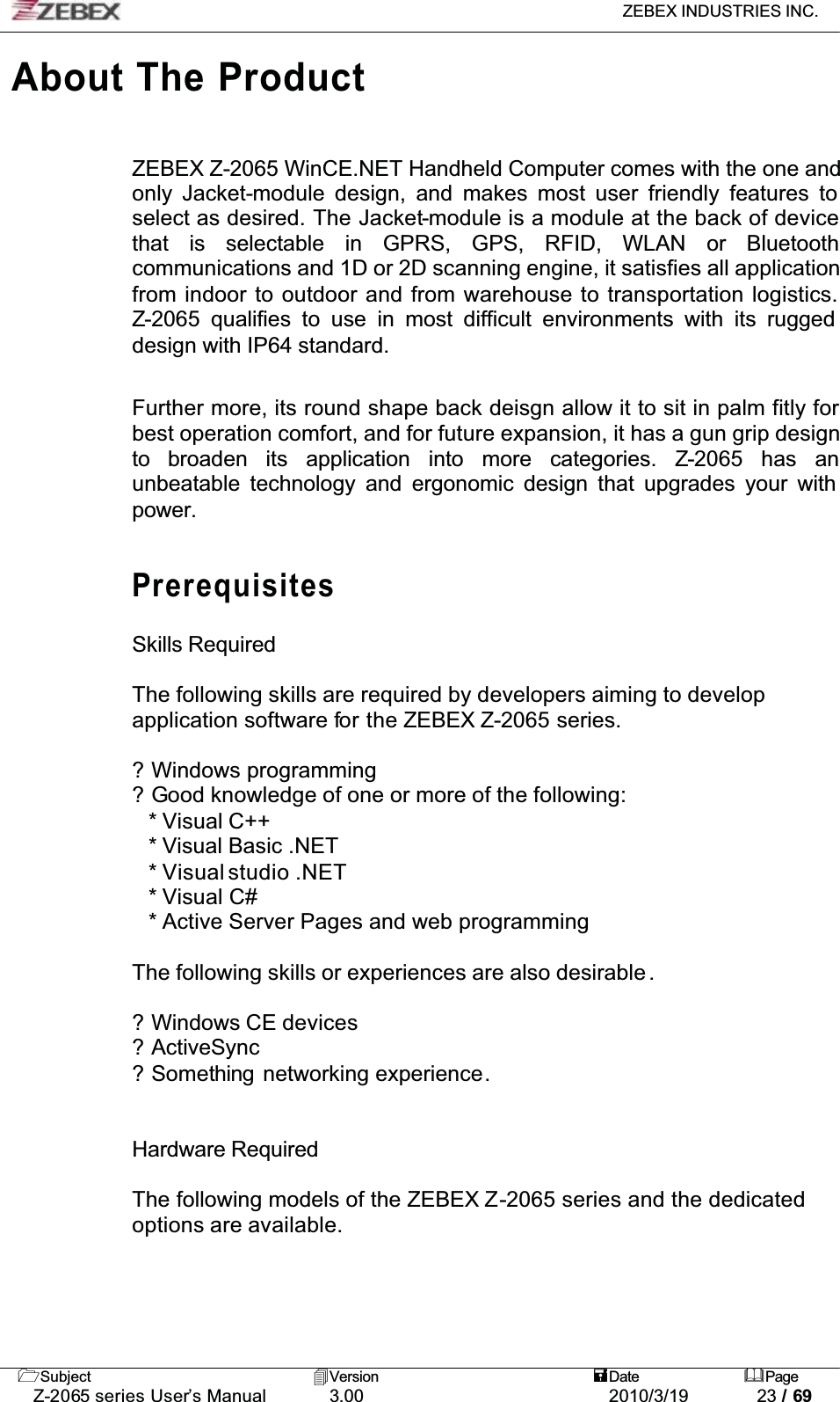 ZEBEX INDUSTRIES INC. Subject Version Date PageZ-2065 series User’s Manual 3.00 2010/3/19 23 / 69About The ProductZEBEX Z-2065 WinCE.NET Handheld Computer comes with the one and only Jacket-module design, and makes most user friendly features to select as desired. The Jacket-module is a module at the back of device that is selectable in GPRS, GPS, RFID, WLAN or Bluetoothcommunications and 1D or 2D scanning engine, it satisfies all application from indoor to outdoor and from warehouse to transportation logistics. Z-2065 qualifies to use in most difficult environments with its rugged design with IP64 standard. Further more, its round shape back deisgn allow it to sit in palm fitly for best operation comfort, and for future expansion, it has a gun grip design to broaden its application into more categories. Z-2065 has anunbeatable technology and ergonomic design that upgrades your with power.PrerequisitesSkills RequiredThe following skills are required by developers aiming to developapplication software for the ZEBEX Z-2065 series.? Windows programming ? Good knowledge of one or more of the following: * Visual C++ * Visual Basic .NET * Visual studio .NET* Visual C# * Active Server Pages and web programming The following skills or experiences are also desirable .? Windows CE devices ? ActiveSync? Something  networking experience.Hardware RequiredThe following models of the ZEBEX Z-2065 series and the dedicated options are available.