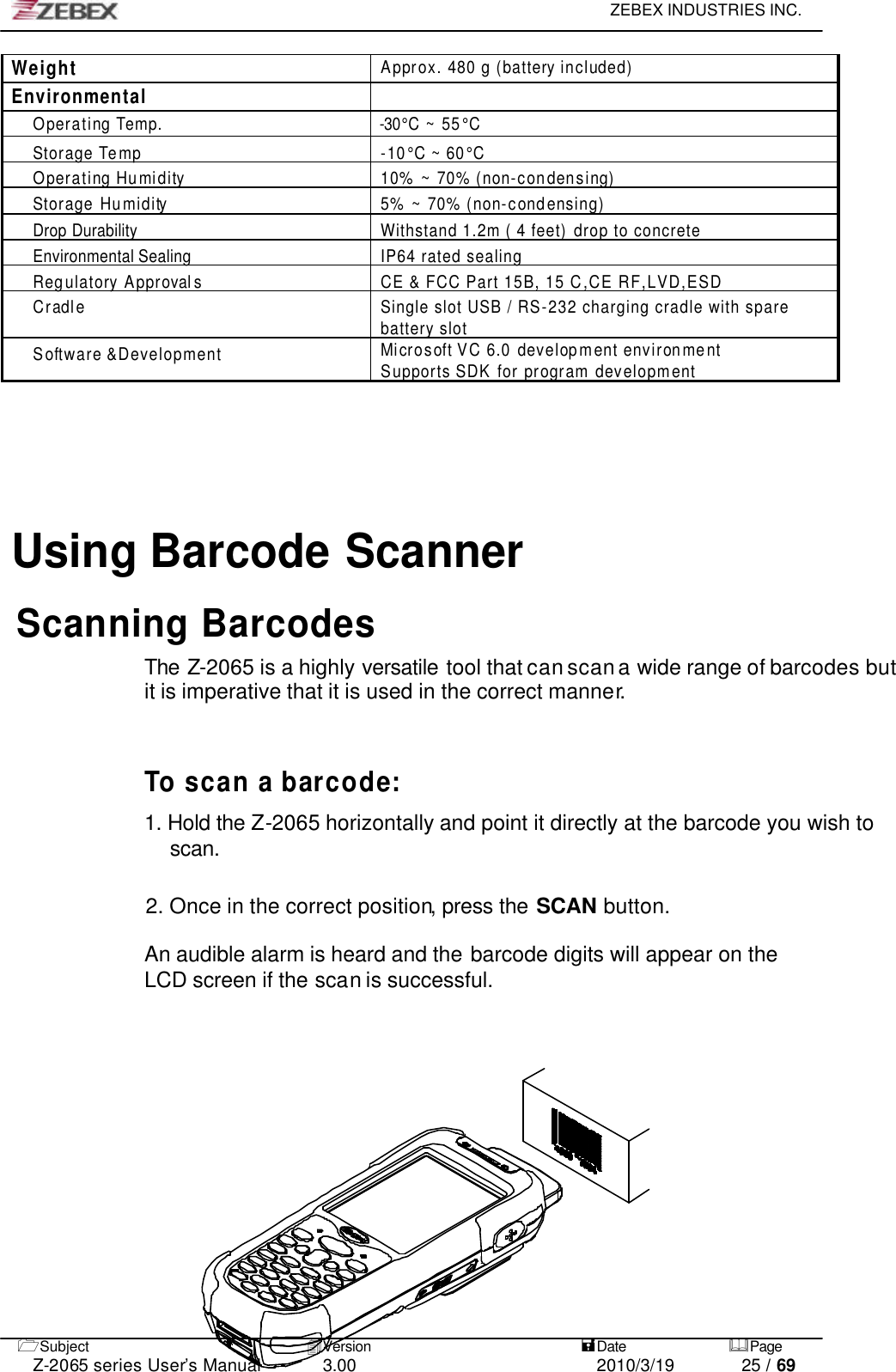     ZEBEX INDUSTRIES INC.   1Subject 4Version   =Date &amp;Page  Z-2065 series User’s Manual 3.00 2010/3/19 25 / 69 Weight Approx. 480 g (battery included) Environmental  O p e r ating Te m p .                                                    -30°C ~ 5 5 °C Storage Temp -10°C ~ 60°C Operating Humidity 10% ~ 70% (non-condensing) Storage Humidity 5% ~ 70% (non-condensing) Drop Durability Withstand 1.2m ( 4 feet) drop to concrete Environmental Sealing IP64 rated sealing Regulatory Approval s CE &amp; FCC Part 15B, 15 C,CE RF,LVD,ESD Cradle Single slot USB / RS-232 charging cradle with spare battery slot Software &amp;Development Microsoft VC 6.0 development environment Supports SDK for program development    Using Barcode ScannerScanning Barcodes The Z-2065 is a highly versatile tool that can scan a wide range of barcodes but it is imperative that it is used in the correct manner.    To scan a barcode:  1. Hold the Z-2065 horizontally and point it directly at the barcode you wish to scan.   2. Once in the correct position, press the SCAN button.  An audible alarm is heard and the barcode digits will appear on the LCD screen if the scan is successful.  