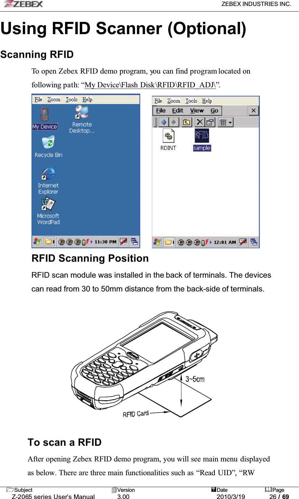 ZEBEX INDUSTRIES INC. Subject Version Date PageZ-2065 series User’s Manual 3.00 2010/3/19 26 / 69Using RFID Scanner (Optional)Scanning RFIDTo open Zebex RFID demo program, you can find program located on following path: “My Device\Flash Disk\RFID\RFID_ADJ\”.RFID Scanning PositionRFID scan module was installed in the back of terminals. The devices can read from 30 to 50mm distance from the back-side of terminals. To scan a RFIDAfter opening Zebex RFID demo program, you will see main menu displayedas below. There are three main functionalities such as “Read UID”, “RW