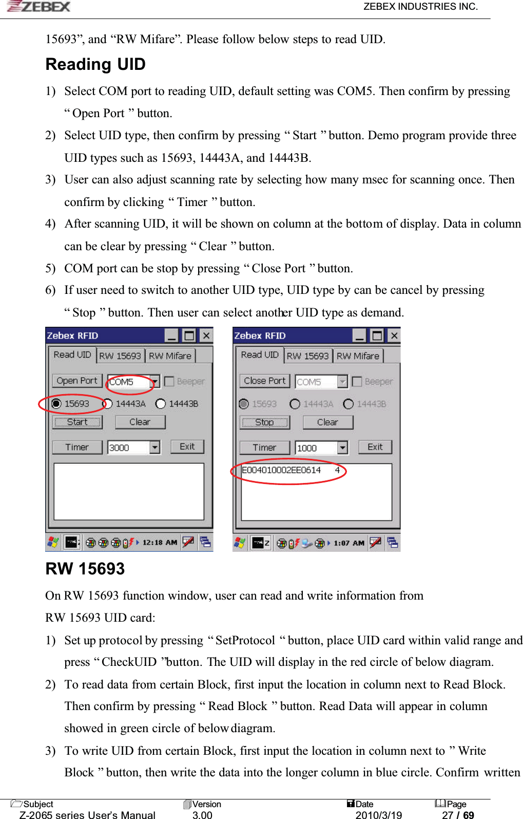 ZEBEX INDUSTRIES INC. Subject Version Date PageZ-2065 series User’s Manual 3.00 2010/3/19 27 / 6915693”, and “RW Mifare”. Please follow below steps to read UID. Reading UID1) Select COM port to reading UID, default setting was COM5. Then confirm by pressing “ Open Port ” button. 2) Select UID type, then confirm by pressing “ Start ” button. Demo program provide three UID types such as 15693, 14443A, and 14443B. 3) User can also adjust scanning rate by selecting how many msec for scanning once. Then confirm by clicking  “ Timer ” button. 4) After scanning UID, it will be shown on column at the bottom of display. Data in column can be clear by pressing “ Clear ” button. 5) COM port can be stop by pressing “ Close Port ” button. 6) If user need to switch to another UID type, UID type by can be cancel by pressing “ Stop ” button. Then user can select another UID type as demand. RW 15693On RW 15693 function window, user can read and write information from RW 15693 UID card:1) Set up protocol by pressing “ SetProtocol “ button, place UID card within valid range and press “ CheckUID ”button. The UID will display in the red circle of below diagram. 2) To read data from certain Block, first input the location in column next to Read Block. Then confirm by pressing “ Read Block ” button. Read Data will appear in column showed in green circle of below diagram. 3) To write UID from certain Block, first input the location in column next to ” Write Block ” button, then write the data into the longer column in blue circle. Confirm  written
